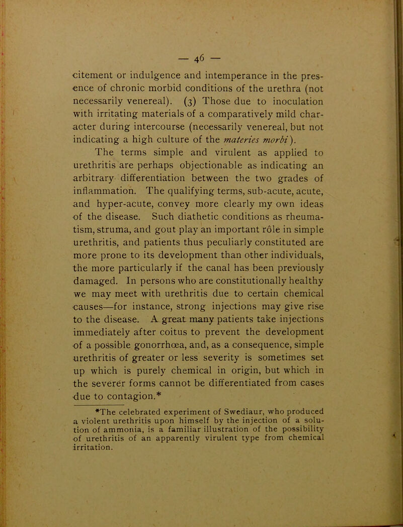 — 4 6 — citement or indulgence and intemperance in the pres- ence of chronic morbid conditions of the urethra (not necessarily venereal). (3) Those due to inoculation with irritating materials of a comparatively mild char- acter during intercourse (necessarily venereal, but not indicating a high culture of the fnateries morbi). The terms simple and virulent as applied to urethritis are perhaps objectionable as indicating an arbitrary differentiation between the two grades of inflammation. The qualifying terms, sub-acute, acute, and hyper-acute, convey more clearly my own ideas of the disease. Such diathetic conditions as rheuma- tism, struma, and gout play an important role in simple urethritis, and patients thus peculiarly constituted are more prone to its development than other individuals, the more particularly if the canal has been previously damaged. In persons who are constitutionally healthy we may meet with urethritis due to certain chemical •causes—for instance, strong injections may give rise to the disease. A great many patients take injections immediately after coitus to prevent the development of a possible gonorrhoea, and, as a consequence, simple urethritis of greater or less severity is sometimes set up which is purely chemical in origin, but which in the severer forms cannot be differentiated from cases due to contagion.* *The celebrated experiment of Swediaur, who produced a violent urethritis upon himself by the injection of a solu- tion of ammonia, is a familiar illustration of the possibility of urethritis of an apparently virulent type from chemical irritation.
