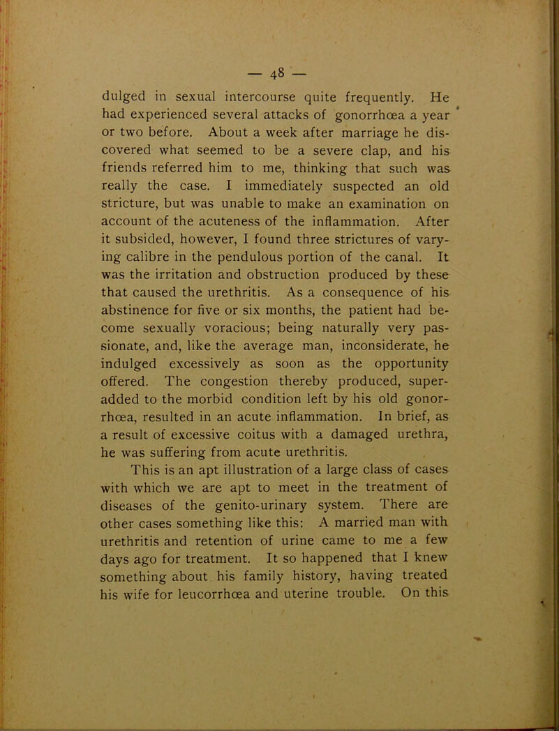 dulged in sexual intercourse quite frequently. He had experienced several attacks of gonorrhoea a year ’ or two before. About a week after marriage he dis- covered what seemed to be a severe clap, and his friends referred him to me, thinking that such was really the case. I immediately suspected an old stricture, but was unable to make an examination on account of the acuteness of the inflammation. After it subsided, however, I found three strictures of vary- ing calibre in the pendulous portion of the canal. It was the irritation and obstruction produced by these that caused the urethritis. As a consequence of his abstinence for five or six months, the patient had be- come sexually voracious; being naturally very pas- sionate, and, like the average man, inconsiderate, he indulged excessively as soon as the opportunity offered. The congestion thereby produced, super- added to the morbid condition left by his old gonor- rhoea, resulted in an acute inflammation. In brief, as a result of excessive coitus with a damaged urethra, he was suffering from acute urethritis. This is an apt illustration of a large class of cases with which we are apt to meet in the treatment of diseases of the genito-urinary system. There are other cases something like this: A married man with urethritis and retention of urine came to me a few days ago for treatment. It so happened that I knew something about his family history, having treated his wife for leucorrhoea and uterine trouble. On this