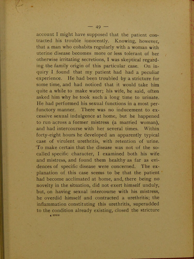 account I might have supposed that the patient con- tracted his trouble innocently. Knowing, however, that a man who cohabits regularly with a woman with uterine disease becomes more or less tolerant of her otherwise irritating secretions, I was skeptical regard- ing the family origin of this particular case. On in- quiry I found that my patient had had a peculiar experience. He had been troubled by a stricture for some time, and had noticed that it would take him quite a while to make water; his wife, he said, often asked him why he took such a long time to urinate. He had performed his sexual functions in a most per- functory manner. There was no inducement to ex- cessive sexual indulgence at home, but he happened to run across a former mistress (a married woman), and had intercourse with her several times. Within forty-eight hours he developed an apparently typical case of virulent urethritis, with retention of urine. To make certain that the disease was not of the so- called specific character, I examined both his wife and mistress, and found them healthy as far as evi- dences of specific disease were concerned. The ex- planation of this case seems to be that the patient had become acclimated at home, and, there being no novelty in the situation, did not exert himself unduly, but, on having sexual intercourse with his mistress, he overdid himself and contracted a urethritis; the inflammation constituting this urethritis, superadded to the condition already existing, closed the stricture 4 HHH