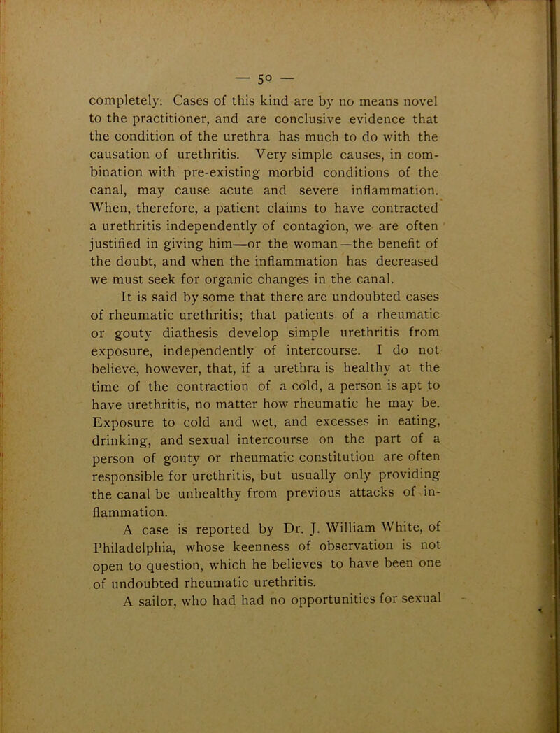 — 50 — completely. Cases of this kind are by no means novel to the practitioner, and are conclusive evidence that the condition of the urethra has much to do with the causation of urethritis. Very simple causes, in com- bination with pre-existing morbid conditions of the canal, may cause acute and severe inflammation. When, therefore, a patient claims to have contracted a urethritis independently of contagion, we are often justified in giving him—or the woman—the benefit of the doubt, and when the inflammation has decreased we must seek for organic changes in the canal. It is said by some that there are undoubted cases of rheumatic urethritis; that patients of a rheumatic or gouty diathesis develop simple urethritis from exposure, independently of intercourse. I do not believe, however, that, if a urethra is healthy at the time of the contraction of a cold, a person is apt to have urethritis, no matter how rheumatic he may be. Exposure to cold and wet, and excesses in eating, drinking, and sexual intercourse on the part of a person of gouty or rheumatic constitution are often responsible for urethritis, but usually only providing the canal be unhealthy from previous attacks of in- flammation. A case is reported by Dr. J. William White, of Philadelphia, whose keenness of observation is not open to question, which he believes to have been one of undoubted rheumatic urethritis. A sailor, who had had no opportunities for sexual