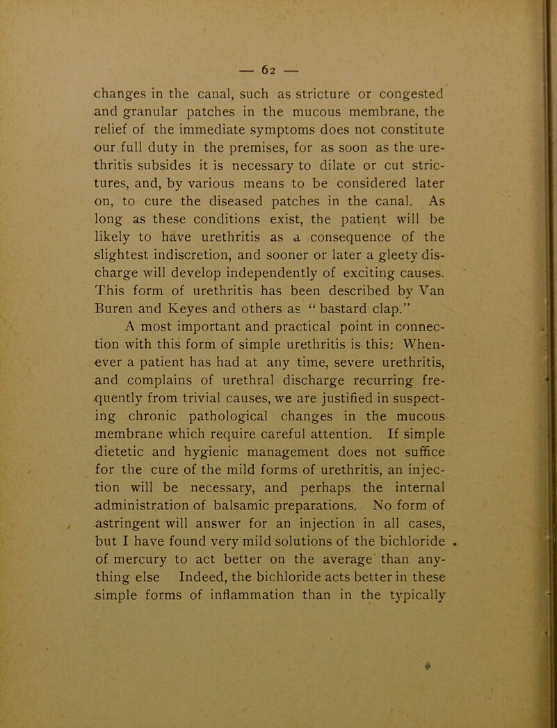 ■changes in the canal, such as stricture or congested and granular patches in the mucous membrane, the relief of the immediate symptoms does not constitute our full duty in the premises, for as soon as the ure- thritis subsides it is necessary to dilate or cut stric- tures, and, by various means to be considered later on, to cure the diseased patches in the canal. As long as these conditions exist, the patient will be likely to have urethritis as a consequence of the slightest indiscretion, and sooner or later a gleety dis- charge will develop independently of exciting causes. This form of urethritis has been described by Van Buren and Keyes and others as “ bastard clap.” A most important and practical point in connec- tion with this form of simple urethritis is this: When- ever a patient has had at any time, severe urethritis, and complains of urethral discharge recurring fre- quently from trivial causes, we are justified in suspect- ing chronic pathological changes in the mucous membrane which require careful attention. If simple dietetic and hygienic management does not suffice for the cure of the mild forms of urethritis, an injec- tion will be necessary, and perhaps the internal administration of balsamic preparations. No form of astringent will answer for an injection in all cases, but I have found very mild solutions of the bichloride . of mercury to act better on the average than any- thing else Indeed, the bichloride acts better in these simple forms of inflammation than in the typically *