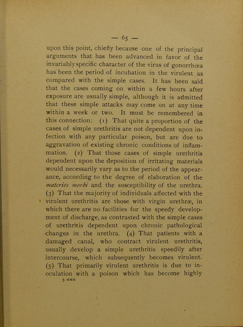 upon this point, chiefly because one of the principal arguments that has been advanced in favor of the invariably specific character of the virus of gonorrhoea has been the period of incubation in the virulent as compared with the simple cases. It has been said that the cases coming on within a few hours after exposure are usually simple, although it is admitted that these simple attacks may come on at any time within a week or two. It must be remembered in this connection: (i) That quite a proportion of the cases of simple urethritis are not dependent upon in- fection with any particular poison, but are due to aggravation of existing chronic conditions of inflam- mation. (2) That those cases of simple urethritis dependent upon the deposition of irritating materials would necessarily vary as to the period of the appear- ance, according to the degree of elaboration of the materies morbi and the susceptibility of the urethra. (3) That the majority of individuals affected with the virulent urethritis are those with virgin urethrae, in which there are no facilities for the speedy develop- ment of discharge, as contrasted with the simple cases of urethritis dependent upon chronic pathological changes in the urethra. (4) That patients with a damaged canal, who contract virulent urethritis, usually develop a simple urethritis speedily after intercourse, which subsequently becomes virulent. (5) That primarily virulent urethritis is due to in- oculation with a poison which has become highly 5 hhh