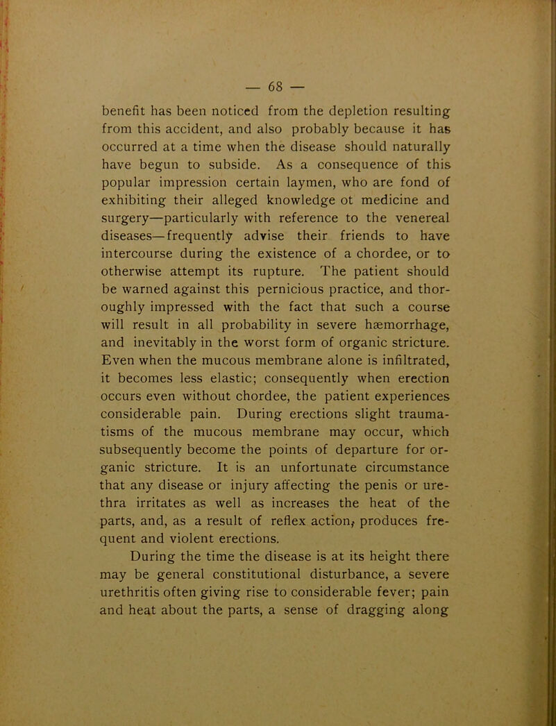 benefit has been noticed from the depletion resulting from this accident, and also probably because it has occurred at a time when the disease should naturally have begun to subside. As a consequence of this popular impression certain laymen, who are fond of exhibiting their alleged knowledge ot medicine and surgery—particularly with reference to the venereal diseases—frequently advise their friends to have intercourse during the existence of a chordee, or to otherwise attempt its rupture. The patient should be warned against this pernicious practice, and thor- oughly impressed with the fact that such a course will result in all probability in severe haemorrhage, and inevitably in the worst form of organic stricture. Even when the mucous membrane alone is infiltrated, it becomes less elastic; consequently when erection occurs even without chordee, the patient experiences considerable pain. During erections slight trauma- tisms of the mucous membrane may occur, which subsequently become the points of departure for or- ganic stricture. It is an unfortunate circumstance that any disease or injury affecting the penis or ure- thra irritates as well as increases the heat of the parts, and, as a result of reflex action,- produces fre- quent and violent erections. During the time the disease is at its height there may be general constitutional disturbance, a severe urethritis often giving rise to considerable fever; pain and heat about the parts, a sense of dragging along