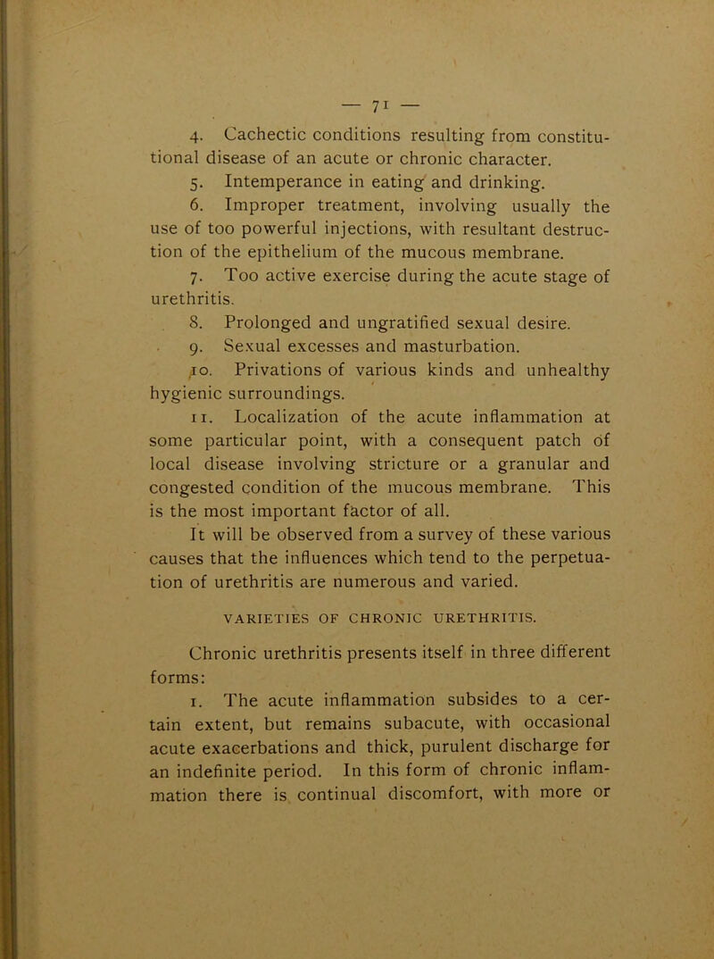 4. Cachectic conditions resulting from constitu- tional disease of an acute or chronic character. 5. Intemperance in eating and drinking. 6. Improper treatment, involving usually the use of too powerful injections, with resultant destruc- tion of the epithelium of the mucous membrane. 7. Too active exercise during the acute stage of urethritis. 8. Prolonged and ungratified sexual desire. 9. Sexual excesses and masturbation. 10. Privations of various kinds and unhealthy hygienic surroundings. 11. Localization of the acute inflammation at some particular point, with a consequent patch of local disease involving stricture or a granular and congested condition of the mucous membrane. This is the most important factor of all. It will be observed from a survey of these various causes that the influences which tend to the perpetua- tion of urethritis are numerous and varied. VARIETIES OF CHRONIC URETHRITIS. Chronic urethritis presents itself in three different forms: 1. The acute inflammation subsides to a cer- tain extent, but remains subacute, with occasional acute exacerbations and thick, purulent discharge for an indefinite period. In this form of chronic inflam- mation there is continual discomfort, with more or