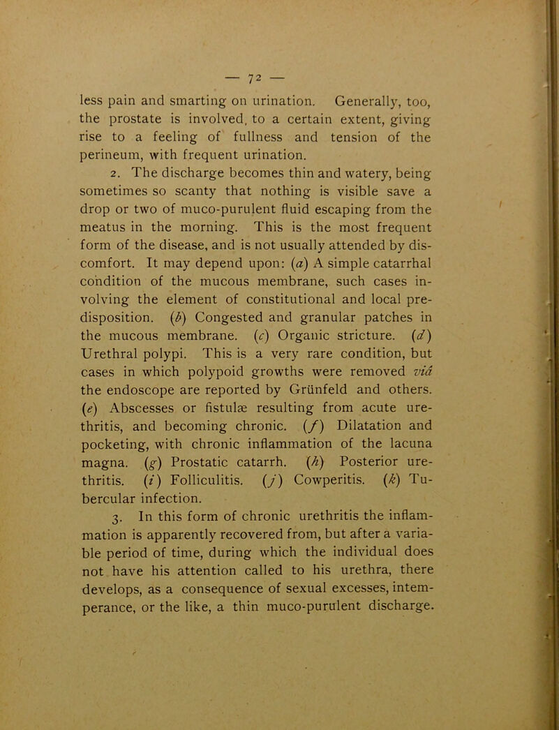 less pain and smarting on urination. Generally, too, the prostate is involved, to a certain extent, giving rise to a feeling of fullness and tension of the perineum, with frequent urination. 2. The discharge becomes thin and watery, being sometimes so scanty that nothing is visible save a drop or two of muco-purulent fluid escaping from the meatus in the morning. This is the most frequent form of the disease, and is not usually attended by dis- comfort. It may depend upon: (a) A simple catarrhal condition of the mucous membrane, such cases in- volving the element of constitutional and local pre- disposition. (b) Congested and granular patches in the mucous membrane. (c) Organic stricture. (d) Urethral polypi. This is a very rare condition, but cases in which polypoid growths were removed via the endoscope are reported by Griinfeld and others. (e) Abscesses or fistula resulting from acute ure- thritis, and becoming chronic. (/) Dilatation and pocketing, with chronic inflammation of the lacuna magna. (§■) Prostatic catarrh. (h) Posterior ure- thritis. (i) Folliculitis. (/) Cowperitis. (k) Tu- bercular infection. 3. In this form of chronic urethritis the inflam- mation is apparently recovered from, but after a varia- ble period of time, during which the individual does not have his attention called to his urethra, there develops, as a consequence of sexual excesses, intem- perance, or the like, a thin muco-purulent discharge.