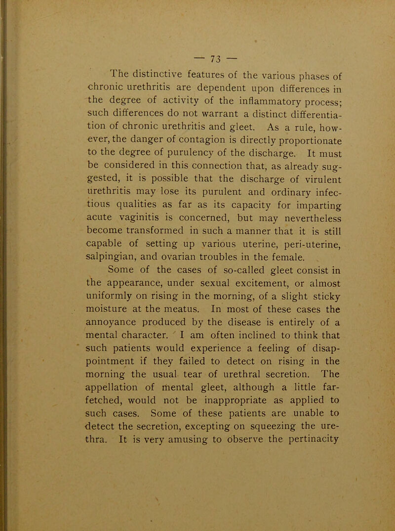 1 he distinctive features of the various phases of chronic urethritis are dependent upon differences in the degree of activity of the inflammatory process; such differences do not warrant a distinct differentia- tion of chronic urethritis and gleet. As a rule, how- ever, the danger of contagion is directly proportionate to the degree of purulency of the discharge. It must be considered in this connection that, as already sug- gested, it is possible that the discharge of virulent urethritis may lose its purulent and ordinary infec- tious qualities as far as its capacity for imparting acute vaginitis is concerned, but may nevertheless become transformed in such a manner that it is still capable of setting up various uterine, peri-uterine, salpingian, and ovarian troubles in the female. Some of the cases of so-called gleet consist in the appearance, under sexual excitement, or almost uniformly on rising in the morning, of a slight sticky moisture at the meatus. In most of these cases the annoyance produced by the disease is entirely of a mental character. I am often inclined to think that such patients would experience a feeling of disap- pointment if they failed to detect on rising in the morning the usual tear of urethral secretion. The appellation of mental gleet, although a little far- fetched, would not be inappropriate as applied to such cases. Some of these patients are unable to detect the secretion, excepting on squeezing the ure- thra. It is very amusing to observe the pertinacity