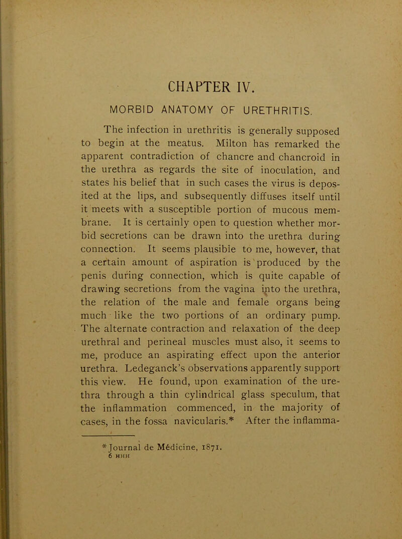 CHAPTER IV. MORBID ANATOMY OF URETHRITIS. The infection in urethritis is generally supposed to begin at the meatus. Milton has remarked the apparent contradiction of chancre and chancroid in the urethra as regards the site of inoculation, and states his belief that in such cases the virus is depos- ited at the lips, and subsequently diffuses itself until it meets with a susceptible portion of mucous mem- brane. It is certainly open to question whether mor- bid secretions can be drawn into the urethra during connection. It seems plausible to me, however, that a certain amount of aspiration is produced by the penis during connection, which is quite capable of drawing secretions from the vagina into the urethra, the relation of the male and female organs being much like the two portions of an ordinary pump. The alternate contraction and relaxation of the deep urethral and perineal muscles must also, it seems to me, produce an aspirating effect upon the anterior urethra. Ledeganck’s observations apparently support this view. He found, upon examination of the ure- thra through a thin cylindrical glass speculum, that the inflammation commenced, in the majority of cases, in the fossa navicularis.* After the inflamma- *Journal de Medicine, 1871. 6 HHH