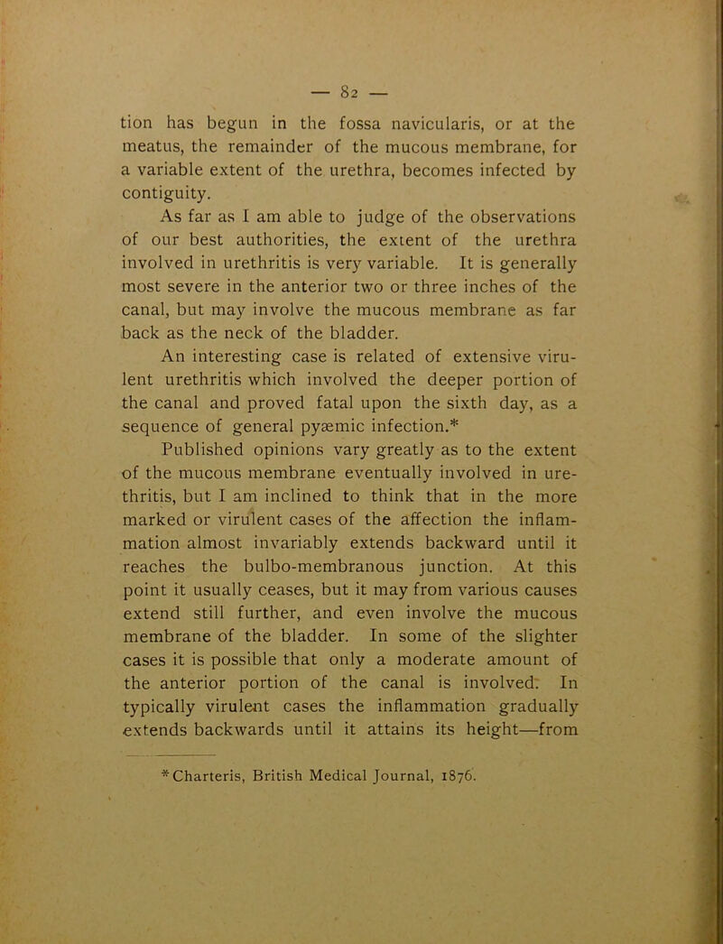 tion has begun in the fossa navicularis, or at the meatus, the remainder of the mucous membrane, for a variable extent of the urethra, becomes infected by contiguity. As far as I am able to judge of the observations of our best authorities, the extent of the urethra involved in urethritis is very variable. It is generally most severe in the anterior two or three inches of the canal, but may involve the mucous membrane as far back as the neck of the bladder. An interesting case is related of extensive viru- lent urethritis which involved the deeper portion of the canal and proved fatal upon the sixth day, as a sequence of general pysemic infection.* Published opinions vary greatly as to the extent of the mucous membrane eventually involved in ure- thritis, but I am inclined to think that in the more marked or virulent cases of the affection the inflam- mation almost invariably extends backward until it reaches the bulbo-membranous junction. At this point it usually ceases, but it may from various causes extend still further, and even involve the mucous membrane of the bladder. In some of the slighter cases it is possible that only a moderate amount of the anterior portion of the canal is involved. In typically virulent cases the inflammation gradually extends backwards until it attains its height—from *Charteris, British Medical Journal, 1876.