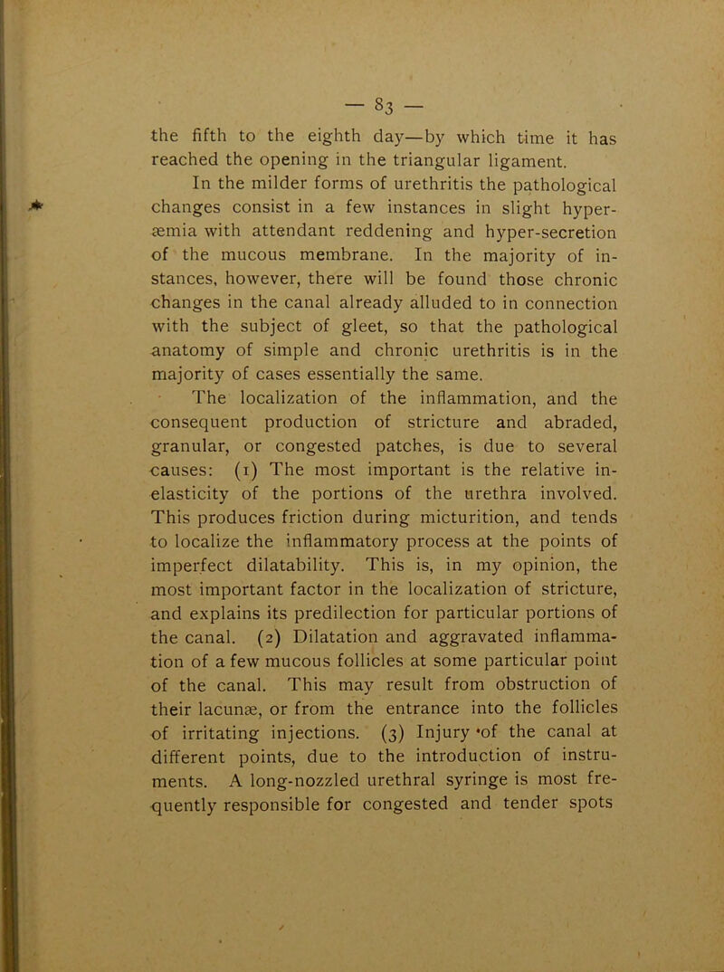 the fifth to the eighth day—by which time it has reached the opening in the triangular ligament. In the milder forms of urethritis the pathological changes consist in a few instances in slight hyper- aemia with attendant reddening and hyper-secretion of the mucous membrane. In the majority of in- stances, however, there will be found those chronic changes in the canal already alluded to in connection with the subject of gleet, so that the pathological anatomy of simple and chronic urethritis is in the majority of cases essentially the same. The localization of the inflammation, and the consequent production of stricture and abraded, granular, or congested patches, is due to several causes: (i) The most important is the relative in- elasticity of the portions of the urethra involved. This produces friction during micturition, and tends to localize the inflammatory process at the points of imperfect dilatability. This is, in my opinion, the most important factor in the localization of stricture, and explains its predilection for particular portions of the canal. (2) Dilatation and aggravated inflamma- tion of a few mucous follicles at some particular point of the canal. This may result from obstruction of their lacunae, or from the entrance into the follicles of irritating injections. (3) Injury *of the canal at different points, due to the introduction of instru- ments. A long-nozzled urethral syringe is most fre- quently responsible for congested and tender spots