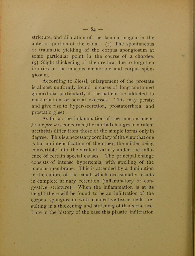 stricture, and dilatation of the lacuna magna in the anterior portion of the canal. (4) The spontaneous or traumatic yielding of the corpus spongiosum at some particular point in the course of a chordee. (5) Slight thickening of the urethra, due to forgotten injuries of the mucous membrane and corpus spon- giosum. According to Ziessl, enlargement of the prostate is almost uniformly found in cases of long continued gonorrhoea, particularly if the patient be addicted to masturbation or sexual excesses. This may persist and give rise to hyper-secretion, prostatorrhoea, and prostatic gleet. As far as the inflammation of the mucous mem- brane per se is concerned,the morbid changes in virulent urethritis differ from those of the simple forms only in degree. This is a necessary corollary of the view that one is but an intensification of the other, the milder being convertible into the virulent variety under the influ- ence of certain special causes. The principal change consists of intense hypersemia, with swelling of the mucous membrane. This is attended by a diminution in the calibre of the canal, which occasionally results in complete urinary retention (inflammatory or con- gestive stricture). When the inflammation is at its height there will be found to be an infiltration of the corpus spongiosum with connective-tissue cells, re- sulting in a thickening and stiffening of that structure. Late in the history of the case this plastic infiltration