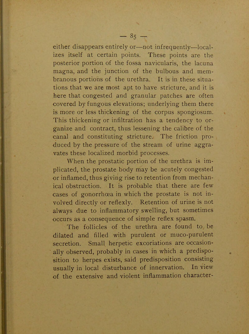 either disappears entirely or—not infrequently—local- izes itself at certain points. These points are the posterior portion of the fossa navicularis, the lacuna magna, and the junction of the bulbous and mem- branous portions of the urethra. It is in these situa- tions that we are most apt to have stricture, and it is here that congested and granular patches are often covered by fungous elevations; underlying them there is more or less thickening of the corpus spongiosum. This thickening or infiltration has a tendency to or- ganize and contract, thus lessening the calibre of the canal and constituting stricture. The friction pro- duced by the pressure of the stream of urine aggra- vates these localized morbid processes. When the prostatic portion of the urethra is im- plicated, the prostate body may be acutely congested or inflamed, thus giving rise to retention from mechan- ical obstruction. It is probable that there are few cases of gonorrhoea in which the prostate is not in- volved directly or reflexly. Retention of urine is not always due to inflammatory swelling, but sometimes occurs as a consequence of simple reflex spasm. The follicles of the urethra are found to be dilated and filled with purulent or muco-purulent secretion. Small herpetic excoriations are occasion- ally observed, probably in cases in which a predispo- sition to herpes exists, said predisposition consisting usually in local disturbance of innervation. In view of the extensive and violent inflammation character-