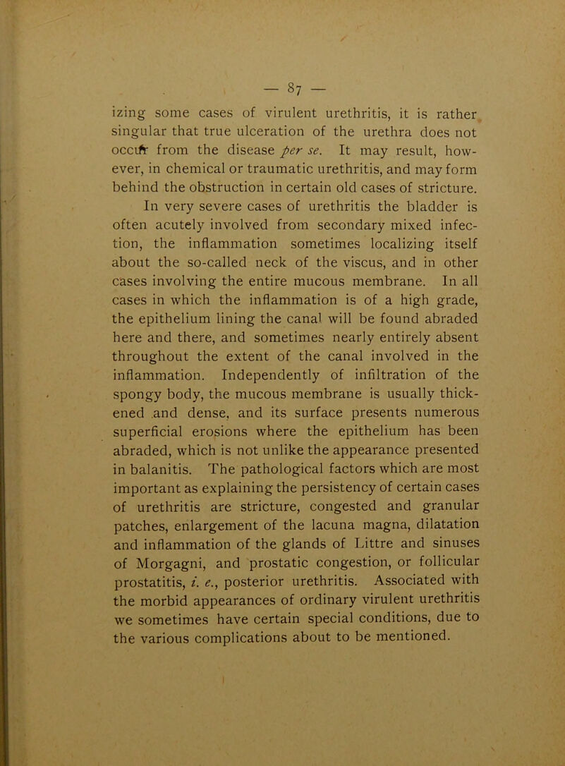 / - 87 - izing some cases of virulent urethritis, it is rather singular that true ulceration of the urethra does not occifr from the disease per se. It may result, how- ever, in chemical or traumatic urethritis, and may form behind the obstruction in certain old cases of stricture. In very severe cases of urethritis the bladder is often acutely involved from secondary mixed infec- tion, the inflammation sometimes localizing itself about the so-called neck of the viscus, and in other cases involving the entire mucous membrane. In all cases in which the inflammation is of a high grade, the epithelium lining the canal will be found abraded here and there, and sometimes nearly entirely absent throughout the extent of the canal involved in the inflammation. Independently of infiltration of the spongy body, the mucous membrane is usually thick- ened .and dense, and its surface presents numerous superficial erosions where the epithelium has been abraded, which is not unlike the appearance presented in balanitis. The pathological factors which are most important as explaining the persistency of certain cases of urethritis are stricture, congested and granular patches, enlargement of the lacuna magna, dilatation and inflammation of the glands of Littre and sinuses of Morgagni, and prostatic congestion, or follicular prostatitis, i. e., posterior urethritis. Associated with the morbid appearances of ordinary virulent urethritis we sometimes have certain special conditions, due to the various complications about to be mentioned.
