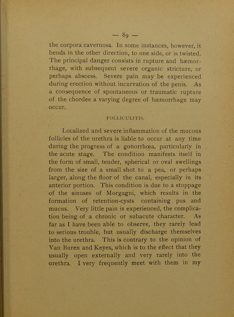the corpora cavernosa. In some instances, however, it bends in the other direction, to one side, or is twisted. The principal danger consists in rupture and haemor- rhage, with subsequent severe organic stricture, or perhaps abscess. Severe pain may be experienced during erection without incurvation of the penis. As a consequence of spontaneous or traumatic rupture of the chordee a varying degree of haemorrhage may occur. FOLLICULITIS. Localized and severe inflammation of the mucous follicles of the urethra is liable to occur at any time during the progress of a gonorrhoea, particularly in the acute stage. The condition manifests itself in the form of small, tender, spherical or oval swellings from the size of a small shot to a pea, or perhaps larger, along the floor of the canal, especially in its anterior portion. This condition is due to a stoppage of the sinuses of Morgagni, which results in the formation of retention-cysts containing pus and mucus. Very little pain is experienced, the complica- tion being of a chronic or subacute character. As far as I have been able to observe, they rarely lead to serious trouble, but usually discharge themselves into the urethra. This is contrary to the opinion of Van Buren and Keyes, which is to the effect that they usually open externally and very rarely into the •urethra. I very frequently meet with them in my