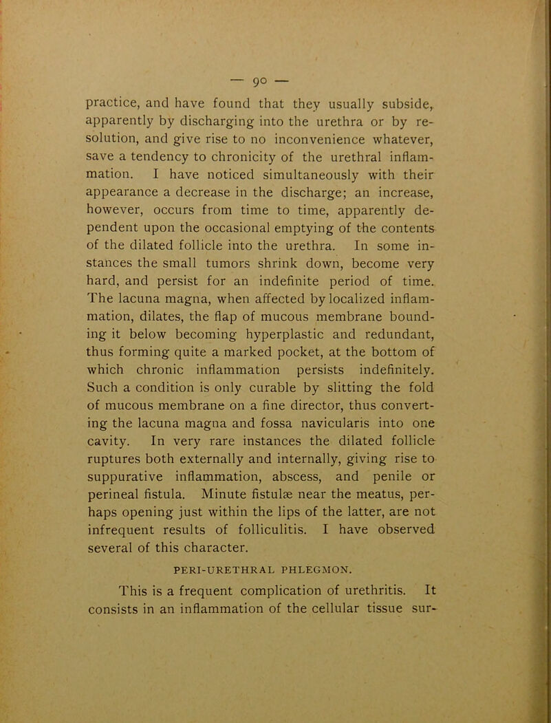 — 9° — practice, and have found that they usually subside, apparently by discharging into the urethra or by re- solution, and give rise to no inconvenience whatever, save a tendency to chronicity of the urethral inflam- mation. I have noticed simultaneously with their appearance a decrease in the discharge; an increase, however, occurs from time to time, apparently de- pendent upon the occasional emptying of the contents of the dilated follicle into the urethra. In some in- stances the small tumors shrink down, become very hard, and persist for an indefinite period of time. The lacuna magna, when affected by localized inflam- mation, dilates, the flap of mucous membrane bound- ing it below becoming hyperplastic and redundant, thus forming quite a marked pocket, at the bottom of which chronic inflammation persists indefinitely. Such a condition is only curable by slitting the fold of mucous membrane on a fine director, thus convert- ing the lacuna magna and fossa navicularis into one cavity. In very rare instances the dilated follicle ruptures both externally and internally, giving rise to suppurative inflammation, abscess, and penile or perineal fistula. Minute fistulae near the meatus, per- haps opening just within the lips of the latter, are not infrequent results of folliculitis. I have observed several of this character. PERI-URETHRAL PHLEGMON. This is a frequent complication of urethritis. It consists in an inflammation of the cellular tissue sur-