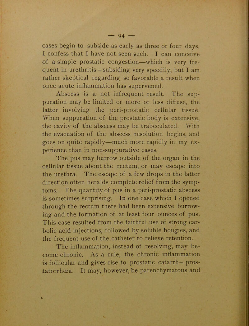 cases begin to subside as early as three or four days. I confess that I have not seen such. I can conceive of a simple prostatic congestion—which is very fre- quent in urethritis - subsiding very speedily, but I am rather skeptical regarding so favorable a result when once acute inflammation has supervened. Abscess is a not infrequent result. The sup- puration may be limited or more or less diffuse, the latter involving the peri-prostatic cellular tissue. When suppuration of the prostatic body is extensive, the cavity of the abscess may be trabeculated. With the evacuation of the abscess resolution begins, and goes on quite rapidly—much more rapidly in my ex- perience than in non-suppurative cases. The pus may burrow outside of the organ in the cellular tissue about the rectum, or may escape into the urethra. The escape of a few drops in the latter direction often heralds complete relief from the symp- toms. The quantity of pus in a peri-prostatic abscess is sometimes surprising. In one case which I opened through the rectum there had been extensive burrow- ing and the formation of at least four ounces of pus. This case resulted from the faithful use of strong car- bolic acid injections, followed by soluble bougies, and the frequent use of the catheter to relieve retention. The inflammation, instead of resolving, may be- come chronic. As a rule, the chronic inflammation is follicular and gives rise to prostatic catarrh—pros- tatorrhoea. It may, however, be parenchymatous and