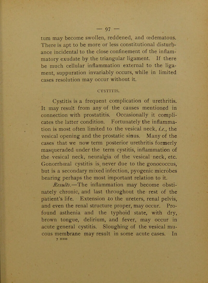 turn may become swollen, reddened, and oedematous. There is apt to be more or less constitutional disturb- ance incidental to the close confinement of the inflam- matory exudate by the triangular ligament. If there be much cellular inflammation external to the liga- ment, suppuration invariably occurs, while in limited cases resolution may occur without it. CYSTITIS. Cystitis is a frequent complication of urethritis. It may result from any of the causes mentioned in connection with prostatitis. Occasionally it compli- cates the latter condition. Fortunately the inflamma- tion is most often limited to the vesical neck, /.<?., the vesical opening and the prostatic sinus. Many of the cases that we now term posterior urethritis formerly masqueraded under the term cystitis, inflammation of the vesical neck, neuralgia of the vesical neck, etc. Gonorrhoeal cystitis is never due to the gonococcus, but is a secondary mixed infection, pyogenic microbes bearing perhaps the most important relation to it. Results.—The inflammation may become obsti- nately chronic, and last throughout the rest of the patient’s life. Extension to the ureters, renal pelvis, and even the renal structure proper, may occur. Pro- found asthenia and the typhoid state, with dry, brown tongue, delirium, and fever, may occur in acute general cystitis. Sloughing of the vesical mu- cous membrane may result in some acute cases. In 7 HHH