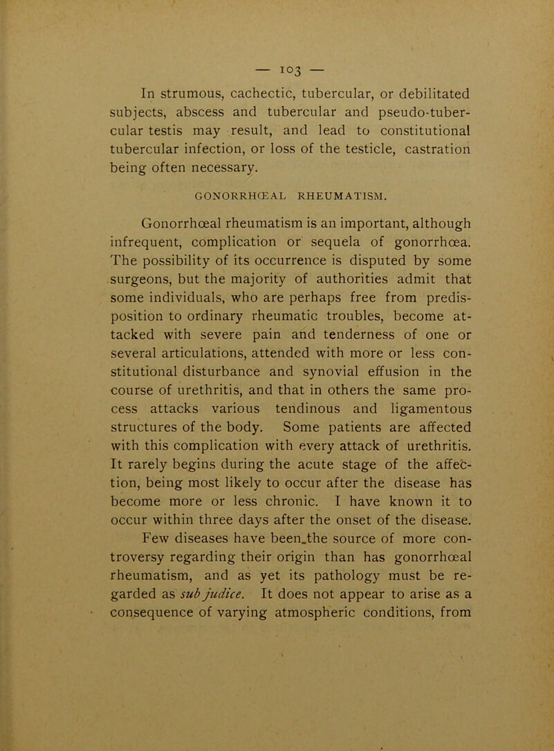 In strumous, cachectic, tubercular, or debilitated subjects, abscess and tubercular and pseudo-tuber- cular testis may result, and lead to constitutional tubercular infection, or loss of the testicle, castration being often necessary. GONORRHOEAL RHEUMATISM. Gonorrhoeal rheumatism is an important, although infrequent, complication or sequela of gonorrhoea. The possibility of its occurrence is disputed by some surgeons, but the majority of authorities admit that some individuals, who are perhaps free from predis- position to ordinary rheumatic troubles, become at- tacked with severe pain and tenderness of one or several articulations, attended with more or less con- stitutional disturbance and synovial effusion in the course of urethritis, and that in others the same pro- cess attacks various tendinous and ligamentous structures of the body. Some patients are affected with this complication with every attack of urethritis. It rarely begins during the acute stage of the affec- tion, being most likely to occur after the disease has become more or less chronic. I have known it to occur within three days after the onset of the disease. Few diseases have been.the source of more con- troversy regarding their origin than has gonorrhoeal rheumatism, and as yet its pathology must be re- garded as sub judice. It does not appear to arise as a consequence of varying atmospheric conditions, from