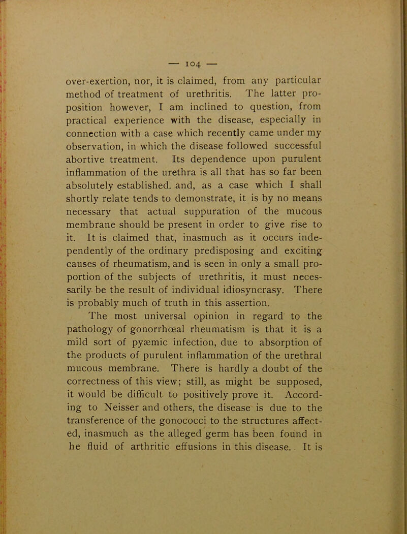 over-exertion, nor, it is claimed, from any particular method of treatment of urethritis. The latter pro- position however, I am inclined to question, from practical experience with the disease, especially in connection with a case which recently came under my observation, in which the disease followed successful abortive treatment. Its dependence upon purulent inflammation of the urethra is all that has so far been absolutely established, and, as a case which I shall shortly relate tends to demonstrate, it is by no means necessary that actual suppuration of the mucous membrane should be present in order to give rise to it. It is claimed that, inasmuch as it occurs inde- pendently of the ordinary predisposing and exciting causes of rheumatism, and is seen in only a small pro- portion of the subjects of urethritis, it must neces- sarily be the result of individual idiosyncrasy. There is probably much of truth in this assertion. The most universal opinion in regard to the pathology of gonorrhoeal rheumatism is that it is a mild sort of pysemic infection, due to absorption of the products of purulent inflammation of the urethral mucous membrane. There is hardly a doubt of the correctness of this view; still, as might be supposed, it would be difficult to positively prove it. Accord- ing to Neisser and others, the disease is due to the transference of the gonococci to the structures affect- ed, inasmuch as the alleged germ has been found in he fluid of arthritic effusions in this disease. It is