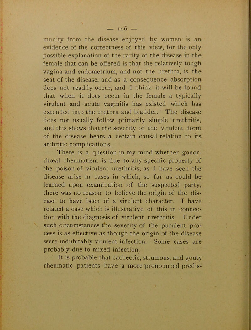 munity from the disease enjoyed by women is an evidence of the correctness of this view, for the only possible explanation of the rarity of the disease in the female that can be offered is that the relatively tough vagina and endometrium, and not the urethra, is the seat of the disease, and as a consequence absorption does not readily occur, and I think it will be found that when it does occur in the female a typically virulent and acute vaginitis has existed which has extended into the urethra and bladder. The disease does not usually follow .primarily simple urethritis, and this shows that the severity of the virulent form of the disease bears a certain causal relation to its arthritic complications. There is a question in my mind whether gonor- rhoeal rheumatism is due to any specific property of the poison of virulent urethritis, as I have seen the disease arise in cases in which, so far as could be learned upon examination of the suspected party,, there was no reason to believe the origin of the dis- ease to have been of a virulent character. I have related a case which is illustrative of this in connec- tion with the diagnosis of virulent urethritis. Under such circumstances the severity of the purulent pro- cess is as effective as though the origin of the disease were indubitably virulent infection. Some cases are probably due to mixed infection. It is probable that cachectic, strumous, and gouty rheumatic patients have a more pronounced predis- l