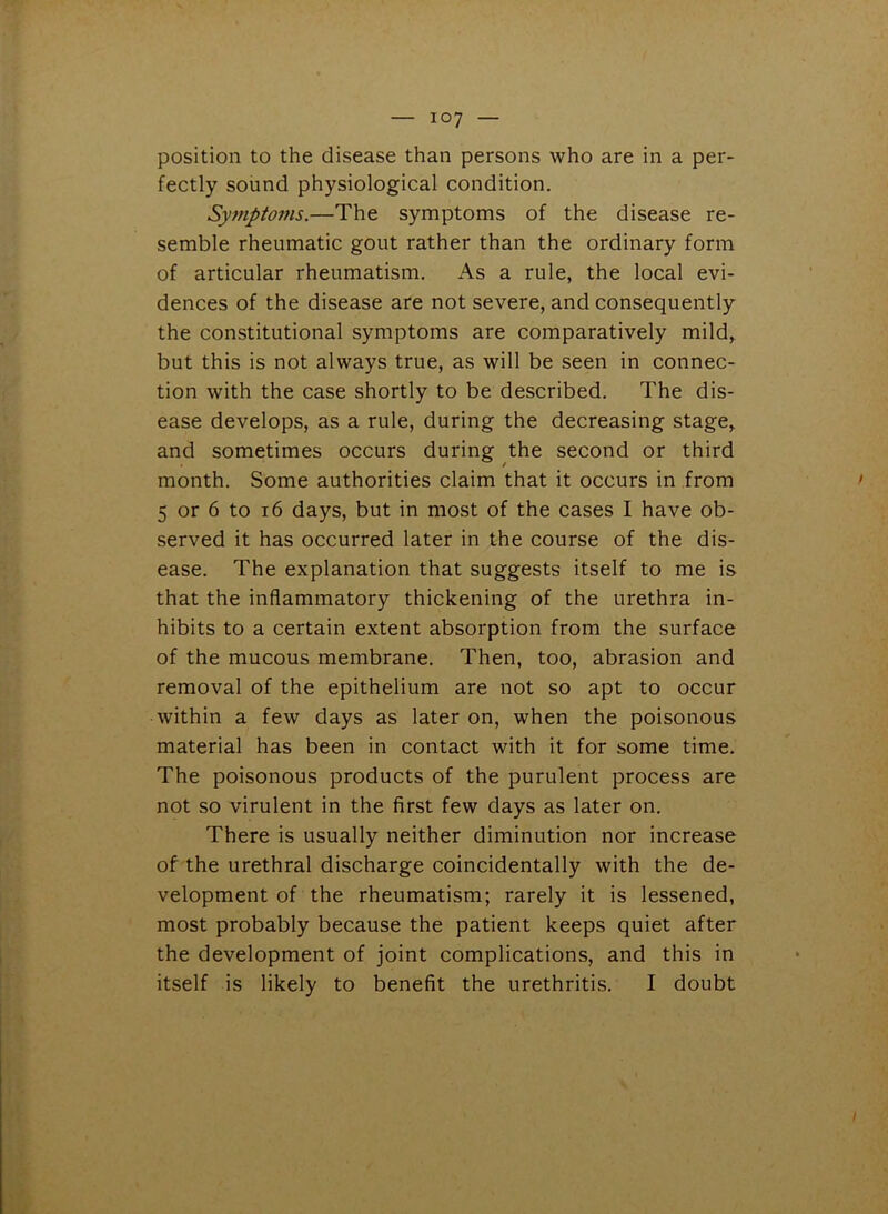 position to the disease than persons who are in a per- fectly sound physiological condition. Symptoms.—The symptoms of the disease re- semble rheumatic gout rather than the ordinary form of articular rheumatism. As a rule, the local evi- dences of the disease are not severe, and consequently the constitutional symptoms are comparatively mild, but this is not always true, as will be seen in connec- tion with the case shortly to be described. The dis- ease develops, as a rule, during the decreasing stage, and sometimes occurs during the second or third month. Some authorities claim that it occurs in from 5 or 6 to 16 days, but in most of the cases I have ob- served it has occurred later in the course of the dis- ease. The explanation that suggests itself to me is that the inflammatory thickening of the urethra in- hibits to a certain extent absorption from the surface of the mucous membrane. Then, too, abrasion and removal of the epithelium are not so apt to occur within a few days as later on, when the poisonous material has been in contact with it for some time. The poisonous products of the purulent process are not so virulent in the first few days as later on. There is usually neither diminution nor increase of the urethral discharge coincidentally with the de- velopment of the rheumatism; rarely it is lessened, most probably because the patient keeps quiet after the development of joint complications, and this in itself is likely to benefit the urethritis. I doubt