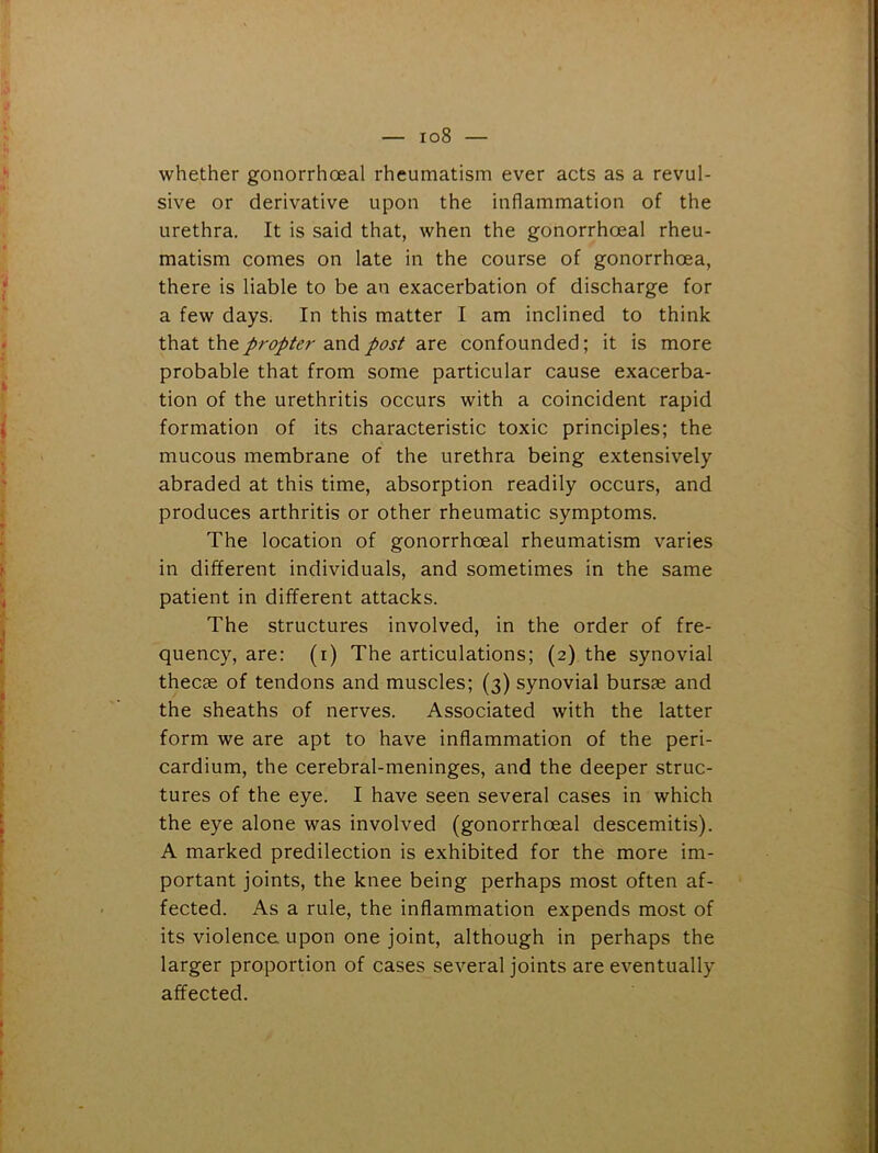 whether gonorrhoeal rheumatism ever acts as a revul- sive or derivative upon the inflammation of the urethra. It is said that, when the gonorrhoeal rheu- matism comes on late in the course of gonorrhoea, there is liable to be an exacerbation of discharge for a few days. In this matter I am inclined to think that the propter and post are confounded; it is more probable that from some particular cause exacerba- tion of the urethritis occurs with a coincident rapid formation of its characteristic toxic principles; the mucous membrane of the urethra being extensively abraded at this time, absorption readily occurs, and produces arthritis or other rheumatic symptoms. The location of gonorrhoeal rheumatism varies in different individuals, and sometimes in the same patient in different attacks. The structures involved, in the order of fre- quency, are: (i) The articulations; (2) the synovial thecae of tendons and muscles; (3) synovial bursae and the sheaths of nerves. Associated with the latter form we are apt to have inflammation of the peri- cardium, the cerebral-meninges, and the deeper struc- tures of the eye. I have seen several cases in which the eye alone was involved (gonorrhoeal descemitis). A marked predilection is exhibited for the more im- portant joints, the knee being perhaps most often af- fected. As a rule, the inflammation expends most of its violence upon one joint, although in perhaps the larger proportion of cases several joints are eventually affected.