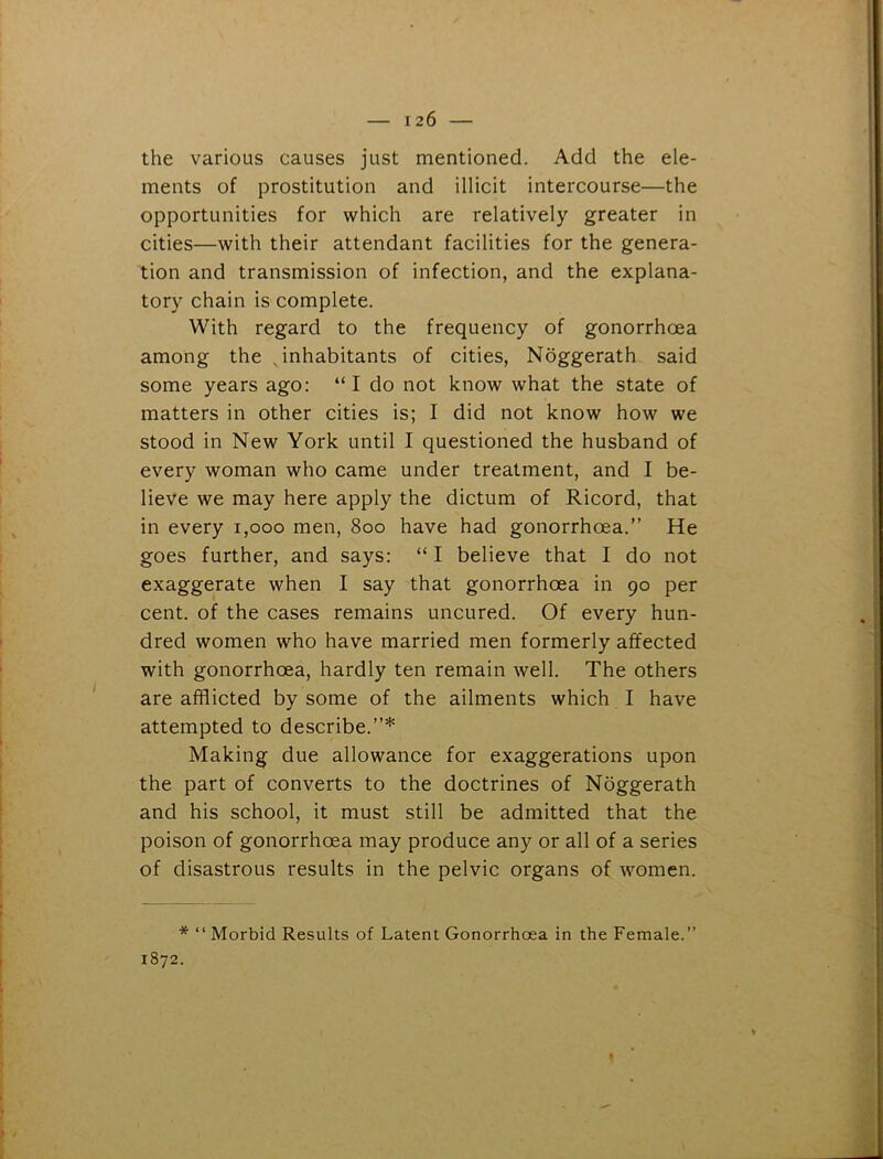 the various causes just mentioned. Add the ele- ments of prostitution and illicit intercourse—the opportunities for which are relatively greater in cities—with their attendant facilities for the genera- tion and transmission of infection, and the explana- tory chain is complete. With regard to the frequency of gonorrhoea among the . inhabitants of cities, Noggerath said some years ago: “ I do not know what the state of matters in other cities is; I did not know how we stood in New York until I questioned the husband of every woman who came under treatment, and I be- lieve we may here apply the dictum of Ricord, that in every 1,000 men, 800 have had gonorrhoea.” He goes further, and says: “ I believe that I do not exaggerate when I say that gonorrhoea in 90 per cent, of the cases remains uncured. Of every hun- dred women who have married men formerly affected with gonorrhoea, hardly ten remain well. The others are afflicted by some of the ailments which I have attempted to describe.”* Making due allowance for exaggerations upon the part of converts to the doctrines of Noggerath and his school, it must still be admitted that the poison of gonorrhoea may produce any or all of a series of disastrous results in the pelvic organs of women. * “ Morbid Results of Latent Gonorrhoea in the Female.” 1872.