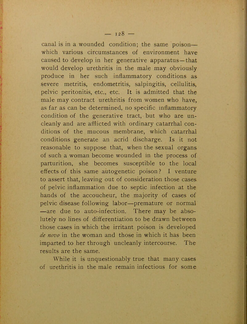 canal is in a wounded condition; the same poison— which various circumstances of environment have caused to develop in her generative apparatus —that would develop urethritis in the male may obviously produce in her such inflammatory conditions as severe metritis, endometritis, salpingitis, cellulitis, pelvic peritonitis, etc., etc. It is admitted that the male may contract urethritis from women who have, as far as can be determined, no specific inflammatory condition of the generative tract, but who are un- cleanly and are afflicted with ordinary catarrhal con- ditions of the mucous membrane, which catarrhal conditions generate an acrid discharge. Is it not reasonable to suppose that, when the sexual organs of such a woman become wounded in the process of parturition, she becomes susceptible to the local effects of this same autogenetic poison ? I venture to assert that, leaving out of consideration those cases of pelvic inflammation due to septic infection at the hands of the accoucheur, the majority of cases of pelvic disease following labor—premature or normal —are due to auto-infection. There may be abso- lutely no lines of differentiation to be drawn between those cases in which the irritant poison is developed de novo in the woman and those in which it has been imparted to her through uncleanly intercourse. The results are the same. While it is unquestionably true that many cases of urethritis in the male remain infectious for some