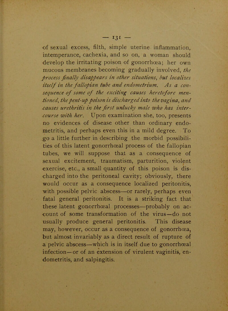 r3r — of sexual excess, filth, simple uterine inflammation, intemperance, cachexia, and so on, a woman should develop the irritating poison of gonorrhoea; her own mucous membranes becoming gradually involved, the process finally disappears in other situations, but localizes itself in the fallopian tube and endometrium. As a con- sequence of some of the exciting causes heretofore men- tioned,, the pent-up poison is discharged into the vagina, and causes urethritis in the first unlucky male who has inter- course with her. Upon examination she, too, presents no evidences of disease other than ordinary endo- metritis, and perhaps even this in a mild degree. To go a little further in describing the morbid possibili- ties of this latent gonorrhoeal process of the fallopian tubes, we will suppose that as a consequence of sexual excitement, traumatism, parturition, violent exercise, etc., a small quantity of this poison is dis- charged into the peritoneal cavity; obviously, there would occur as a consequence localized peritonitis, with possible pelvic abscess—or rarely, perhaps even fatal general peritonitis. It is a striking fact that these latent gonorrhoeal processes—probably on ac- count of some transformation of the virus—do not usually produce general peritonitis. This disease may, however, occur as a consequence of gonorrhoea, but almost invariably as a direct result of rupture of a pelvic abscess—which is in itself due to gonorrhoeal infection—or of an extension of virulent vaginitis, en- dometritis, and salpingitis.