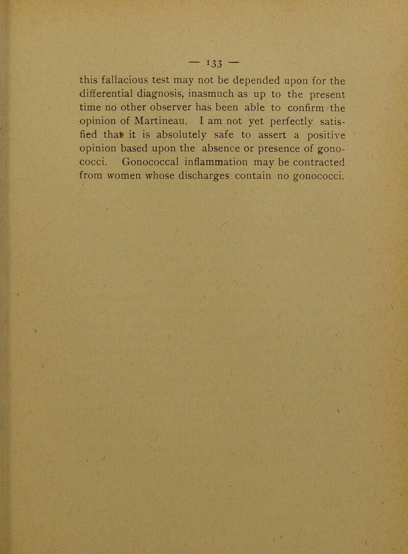 this fallacious test may not be depended upon for the differential diagnosis, inasmuch as up to the present time no other observer has been able to confirm the opinion of Martineau. I am not yet perfectly satis- fied thafr it is absolutely safe to assert a positive opinion based upon the absence or presence of gono- cocci. Gonococcal inflammation may be contracted from women whose discharges contain no gonococci.