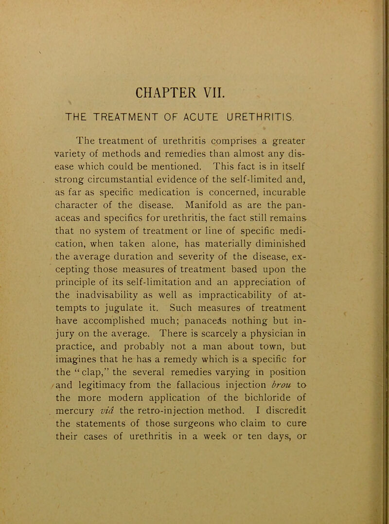 CHAPTER VII. THE TREATMENT OF ACUTE URETHRITIS. The treatment of urethritis comprises a greater variety of methods and remedies than almost any dis- ease which could be mentioned. This fact is in itself strong circumstantial evidence of the self-limited and, as far as specific medication is concerned, incurable character of the disease. Manifold as are the pan- aceas and specifics for urethritis, the fact still remains that no system of treatment or line of specific medi- cation, when taken alone, has materially diminished the average duration and severity of the disease, ex- cepting those measures of treatment based upon the principle of its self-limitation and an appreciation of the inadvisability as well as impracticability of at- tempts to jugulate it. Such measures of treatment have accomplished much; panaceds nothing but in- jury on the average. There is scarcely a physician in practice, and probably not a man about town, but imagines that he has a remedy which is a specific for the “ clap,” the several remedies varying in position and legitimacy from the fallacious injection brou to the more modern application of the bichloride of mercury via the retro-injection method. I discredit the statements of those surgeons who claim to cure their cases of urethritis in a week or ten days, or