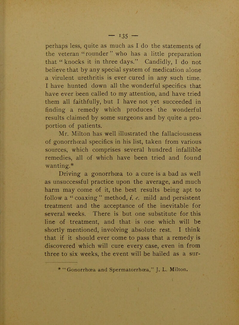 perhaps less, quite as much as I do the statements of the veteran “ rounder ” who has a little preparation that “ knocks it in three days.” Candidly, I do not believe that by any special system of medication alone a virulent urethritis is ever cured in any such time. I have hunted down all the wonderful specifics that have ever been called to my attention, and have tried them all faithfully, but I have not yet succeeded in finding a remedy which produces the wonderful results claimed by some surgeons and by quite a pro- portion of patients. Mr. Milton has well illustrated the fallaciousness of gonorrhoeal specifics in his list, taken from various sources, which comprises several hundred infallible remedies, all of which have been tried and found wanting.* Driving a gonorrhoea to a cure is a bad as well as unsuccessful practice upon the average, and much harm may come of it, the best results being apt to follow a “ coaxing ” method, i. e. mild and persistent treatment and the acceptance of the inevitable for several weeks. There is but one substitute for this line of treatment, and that is one which will be shortly mentioned, involving absolute rest. I think that if it should ever come to pass that a remedy is discovered which will cure every case, even in from three to six weeks, the event will be hailed as a sur- * “Gonorrhoea and Spermatorrhoea,” J. L. Milton. V