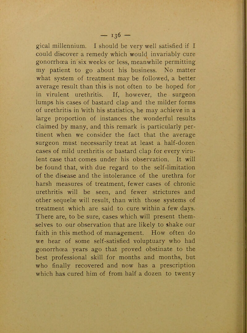 gical millennium. I should be very well satisfied if I could discover a remedy which would invariably cure gonorrhoea in six weeks or less, meanwhile permitting my patient to go about his business. No matter what system of treatment may be followed, a better average result than this is not often to be hoped for in virulent urethritis. If, however, the surgeon lumps his cases of bastard clap and the milder forms of urethritis in with his statistics, he may achieve in a large proportion of instances the wonderful results claimed by many, and this remark is particularly per- tinent when we consider the fact that the average surgeon must necessarily treat at least a half-dozen cases of mild urethritis or bastard clap for every viru- lent case that comes under his observation. It will be found that, with due regard to the self-limitation of the disease and the intolerance of the urethra for harsh measures of treatment, fewer cases of chronic urethritis will be seen, and fewer strictures and other sequelae will result, than with those systems of treatment which are said to cure within a few days. There are, to be sure, cases which will present them- selves to our observation that are likely to shake our faith in this method of management. How often do we hear of some self-satisfied voluptuary who had gonorrhoea years ago that proved obstinate to the best professional skill for months and months, but who finally recovered and now has a prescription which has cured him of from half a dozen to twenty