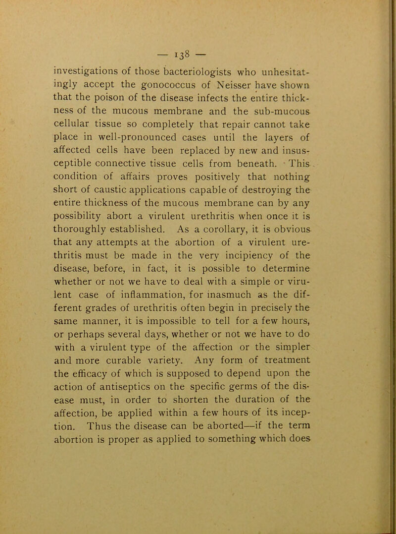 investigations of those bacteriologists who unhesitat- ingly accept the gonococcus of Neisser have shown that the poison of the disease infects the entire thick- ness of the mucous membrane and the sub-mucous cellular tissue so completely that repair cannot take place in well-pronounced cases until the layers of affected cells have been replaced by new and insus- ceptible connective tissue cells from beneath. This condition of affairs proves positively that nothing short of caustic applications capable of destroying the entire thickness of the mucous membrane can by any possibility abort a virulent urethritis when once it is thoroughly established. As a corollary, it is obvious that any attempts at the abortion of a virulent ure- thritis must be made in the very incipiency of the disease, before, in fact, it is possible to determine whether or not we have to deal with a simple or viru- lent case of inflammation, for inasmuch as the dif- ferent grades of urethritis often begin in precisely the same manner, it is impossible to tell for a few hours, or perhaps several days, whether or not we have to do with a virulent type of the affection or the simpler and more curable variety. Any form of treatment the efficacy of which is supposed to depend upon the action of antiseptics on the specific germs of the dis- ease must, in order to shorten the duration of the affection, be applied within a few hours of its incep- tion. Thus the disease can be aborted—if the term abortion is proper as applied to something which does