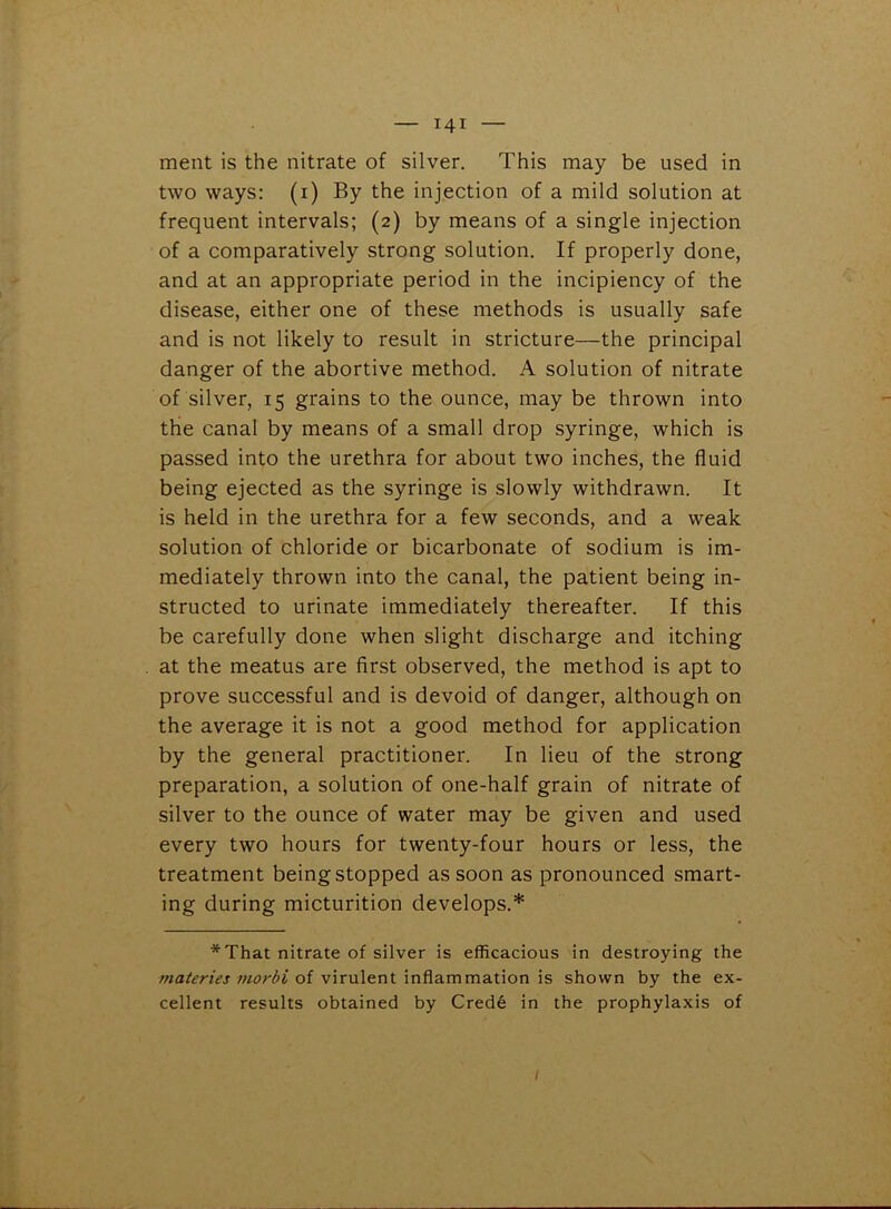 ment is the nitrate of silver. This may be used in two ways: (i) By the injection of a mild solution at frequent intervals; (2) by means of a single injection of a comparatively strong solution. If properly done, and at an appropriate period in the incipiency of the disease, either one of these methods is usually safe and is not likely to result in stricture—the principal danger of the abortive method. A solution of nitrate of silver, 15 grains to the ounce, may be thrown into the canal by means of a small drop syringe, which is passed into the urethra for about two inches, the fluid being ejected as the syringe is slowly withdrawn. It is held in the urethra for a few seconds, and a weak solution of chloride or bicarbonate of sodium is im- mediately thrown into the canal, the patient being in- structed to urinate immediately thereafter. If this be carefully done when slight discharge and itching at the meatus are first observed, the method is apt to prove successful and is devoid of danger, although on the average it is not a good method for application by the general practitioner. In lieu of the strong preparation, a solution of one-half grain of nitrate of silver to the ounce of water may be given and used every two hours for twenty-four hours or less, the treatment being stopped as soon as pronounced smart- ing during micturition develops.* *That nitrate of silver is efficacious in destroying the materies morbi of virulent inflammation is shown by the ex- cellent results obtained by Cred6 in the prophylaxis of