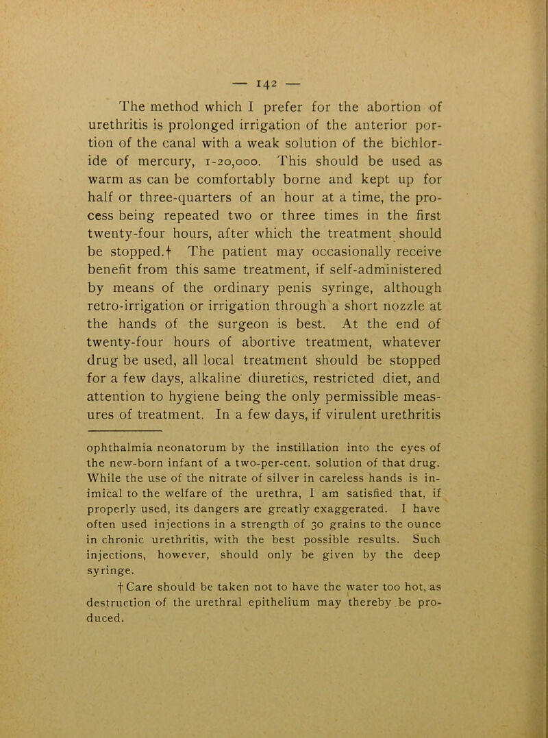 The method which I prefer for the abortion of urethritis is prolonged irrigation of the anterior por- tion of the canal with a weak solution of the bichlor- ide of mercury, 1-20,000. This should be used as warm as can be comfortably borne and kept up for half or three-quarters of an hour at a time, the pro- cess being repeated two or three times in the first twenty-four hours, after which the treatment should be stopped.f The patient may occasionally receive benefit from this same treatment, if self-administered by means of the ordinary penis syringe, although retro-irrigation or irrigation through a short nozzle at the hands of the surgeon is best. At the end of twenty-four hours of abortive treatment, whatever drug be used, all local treatment should be stopped for a few days, alkaline diuretics, restricted diet, and attention to hygiene being the only permissible meas- ures of treatment. In a few days, if virulent urethritis ophthalmia neonatorum by the instillation into the eyes of the new-born infant of a two-per-cent, solution of that drug. While the use of the nitrate of silver in careless hands is in- imical to the welfare of the urethra, I am satisfied that, if properly used, its dangers are greatly exaggerated. I have often used injections in a strength of 30 grains to the ounce in chronic urethritis, with the best possible results. Such injections, however, should only be given by the deep syringe. f Care should be taken not to have the water too hot, as destruction of the urethral epithelium may thereby be pro- duced.