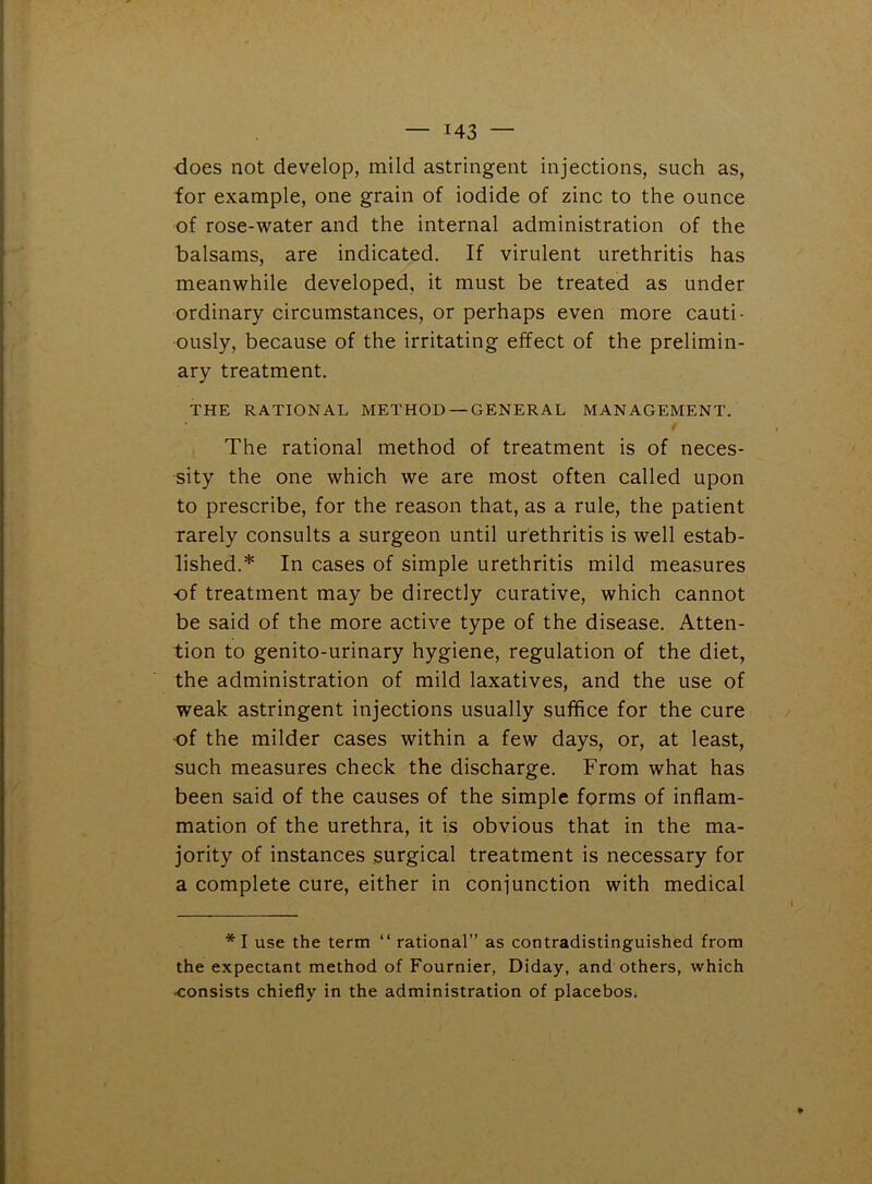 does not develop, mild astringent injections, such as, for example, one grain of iodide of zinc to the ounce of rose-water and the internal administration of the balsams, are indicated. If virulent urethritis has meanwhile developed, it must be treated as under ordinary circumstances, or perhaps even more cauti- ously, because of the irritating effect of the prelimin- ary treatment. THE RATIONAL METHOD — GENERAL MANAGEMENT. The rational method of treatment is of neces- sity the one which we are most often called upon to prescribe, for the reason that, as a rule, the patient rarely consults a surgeon until urethritis is well estab- lished.* In cases of simple urethritis mild measures -of treatment may be directly curative, which cannot be said of the more active type of the disease. Atten- tion to genito-urinary hygiene, regulation of the diet, the administration of mild laxatives, and the use of weak astringent injections usually suffice for the cure ■of the milder cases within a few days, or, at least, such measures check the discharge. From what has been said of the causes of the simple forms of inflam- mation of the urethra, it is obvious that in the ma- jority of instances surgical treatment is necessary for a complete cure, either in conjunction with medical *1 use the term “ rational” as contradistinguished from the expectant method of Fournier, Diday, and others, which -consists chiefly in the administration of placebos.