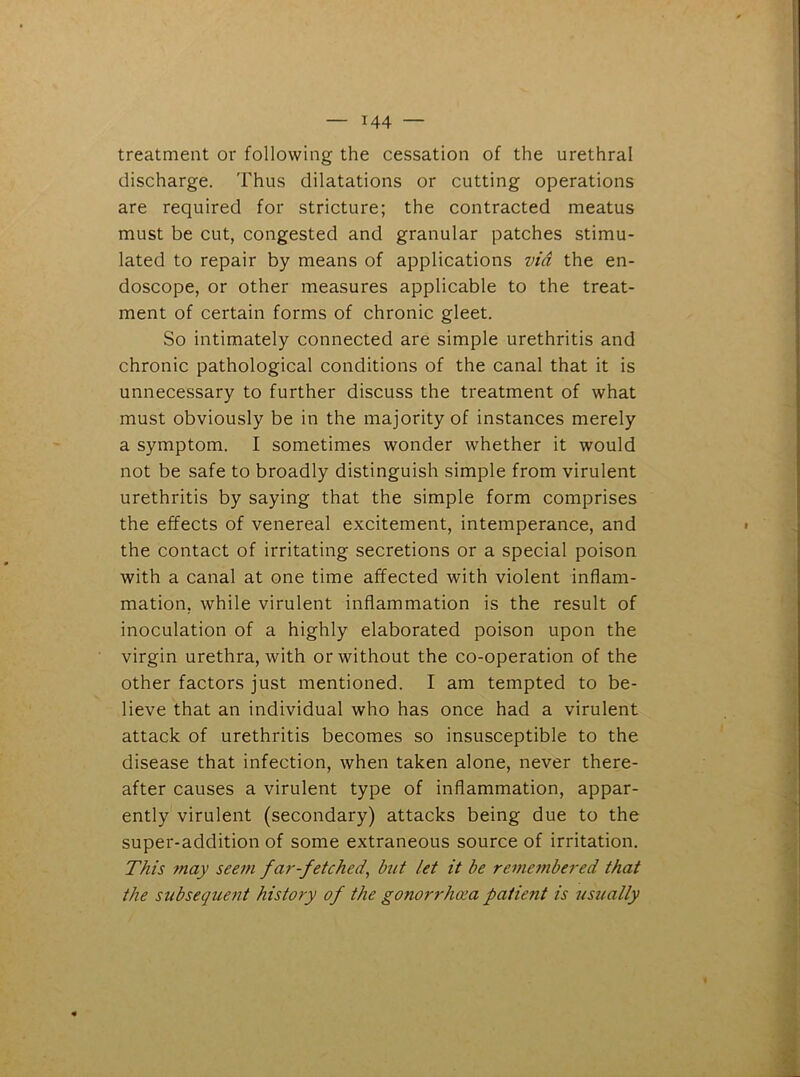 treatment or following the cessation of the urethral discharge. Thus dilatations or cutting operations are required for stricture; the contracted meatus must be cut, congested and granular patches stimu- lated to repair by means of applications via the en- doscope, or other measures applicable to the treat- ment of certain forms of chronic gleet. So intimately connected are simple urethritis and chronic pathological conditions of the canal that it is unnecessary to further discuss the treatment of what must obviously be in the majority of instances merely a symptom. I sometimes wonder whether it would not be safe to broadly distinguish simple from virulent urethritis by saying that the simple form comprises the effects of venereal excitement, intemperance, and the contact of irritating secretions or a special poison with a canal at one time affected with violent inflam- mation. while virulent inflammation is the result of inoculation of a highly elaborated poison upon the virgin urethra, with or without the co-operation of the other factors just mentioned. I am tempted to be- lieve that an individual who has once had a virulent attack of urethritis becomes so insusceptible to the disease that infection, when taken alone, never there- after causes a virulent type of inflammation, appar- ently virulent (secondary) attacks being due to the super-addition of some extraneous source of irritation. This may seem far-fetched, but let it be remembered that the subsequent history of the gonorrhoea patient is usually