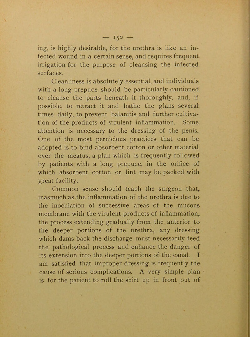 — 15© — ing, is highly desirable, for the urethra is like an in- fected wound in a certain sense, and requires frequent irrigation for the purpose of cleansing the infected surfaces. Cleanliness is absolutely essential, and individuals with a long prepuce should be particularly cautioned to cleanse the parts beneath it thoroughly, and, if possible, to retract it and bathe the glans several times daily, to prevent balanitis and further cultiva- tion of the products of virulent inflammation. Some attention is necessary to the dressing of the penis. One of the most pernicious practices that can be adopted is to bind absorbent cotton or other material over the meatus, a plan which is frequently followed by patients with a long prepuce, in the orifice of which absorbent cotton or lint may be packed with great facility. Common sense should teach the surgeon that, inasmuch as the inflammation of the urethra is due to the inoculation of successive areas of the mucous membrane with the virulent products of inflammation, the process extending gradually from the anterior to the deeper portions of the urethra, any dressing which dams back the discharge must necessarily feed the pathological process and enhance the danger of its extension into the deeper portions of the canal. I am satisfied that improper dressing is frequently the cause of serious complications. A very simple plan is for the patient to roll the shirt up in front out of