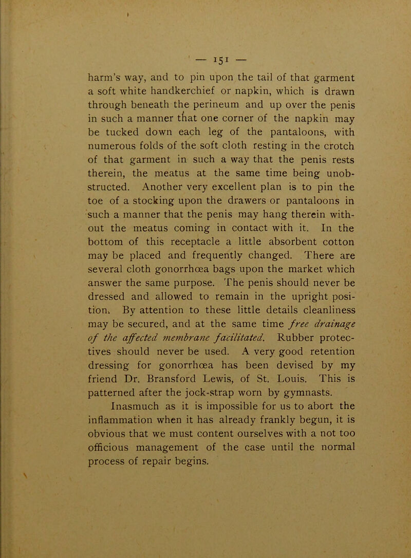 ) — i51 — harm’s way, and to pin upon the tail of that garment a soft white handkerchief or napkin, which is drawn through beneath the perineum and up over the penis in such a manner tfiat one corner of the napkin may be tucked down each leg of the pantaloons, with numerous folds of the soft cloth resting in the crotch of that garment in such a way that the penis rests therein, the meatus at the same time being unob- structed. Another very excellent plan is to pin the toe of a stocking upon the drawers or pantaloons in such a manner that the penis may hang therein with- out the meatus coming in contact with it. In the bottom of this receptacle a little absorbent cotton may be placed and frequently changed. There are several cloth gonorrhoea bags upon the market which answer the same purpose. The penis should never be dressed and allowed to remain in the upright posi- tion. By attention to these little details cleanliness may be secured, and at the same time free drainage of the affected membrane facilitated. Rubber protec- tives should never be used. A very good retention dressing for gonorrhoea has been devised by my friend Dr. Bransford Lewis, of St. Louis. This is patterned after the jock-strap worn by gymnasts. Inasmuch as it is impossible for us to abort the inflammation when it has already frankly begun, it is obvious that we must content ourselves with a not too officious management of the case until the normal process of repair begins.