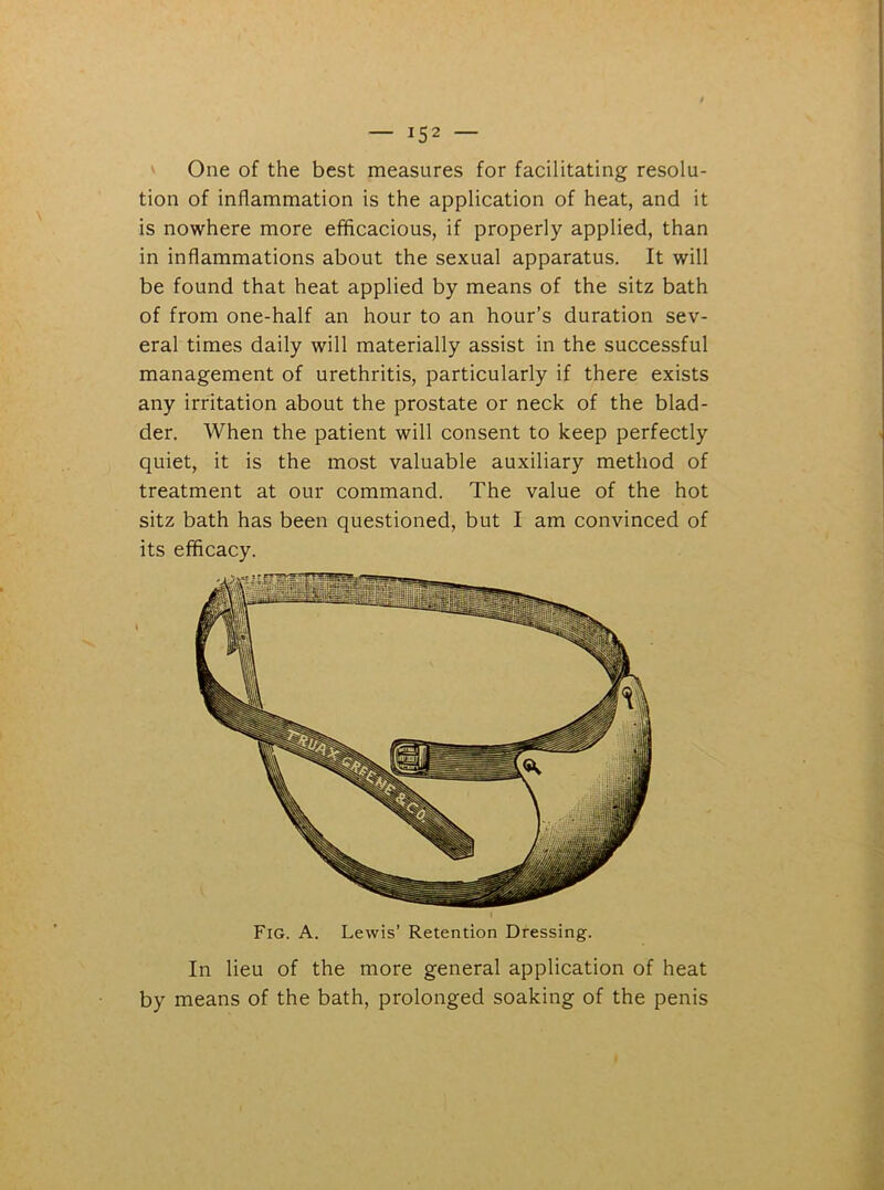 — *52 — One of the best measures for facilitating resolu- tion of inflammation is the application of heat, and it is nowhere more efficacious, if properly applied, than in inflammations about the sexual apparatus. It will be found that heat applied by means of the sitz bath of from one-half an hour to an hour’s duration sev- eral times daily will materially assist in the successful management of urethritis, particularly if there exists any irritation about the prostate or neck of the blad- der. When the patient will consent to keep perfectly quiet, it is the most valuable auxiliary method of treatment at our command. The value of the hot sitz bath has been questioned, but I am convinced of its efficacy. In lieu of the more general application of heat by means of the bath, prolonged soaking of the penis