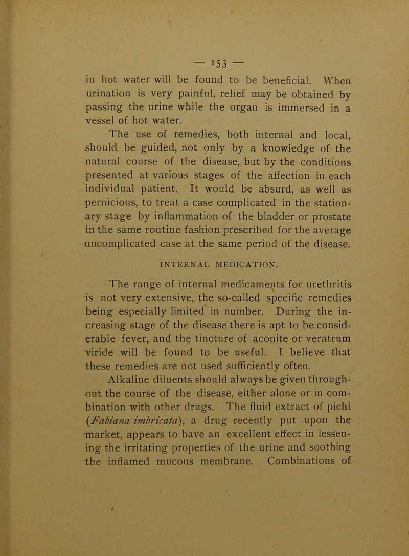 — iS3 — in hot water will be found to be beneficial. When urination is very painful, relief may be obtained by passing the urine while the organ is immersed in a vessel of hot water. The use of remedies, both internal and local, should be guided, not only by a knowledge of the natural course of the disease, but by the conditions presented at various stages of the affection in each individual patient. It would be absurd, as well as pernicious, to treat a case complicated in the station- ary stage by inflammation of the bladder or prostate in the same routine fashion prescribed for the average uncomplicated case at the same period of the disease. INTERNAL MEDICATION. The range of internal medicaments for urethritis is not very extensive, the so-called specific remedies being especially limited in number. During the in- creasing stage of the disease there is apt to be consid- erable fever, and the tincture of aconite or veratrum viride will be found to be useful. I believe that these remedies are not used sufficiently often. Alkaline diluents should always be given through- out the course of the disease, either alone or in com- bination with other drugs. The fluid extract of pichi (Fabiana imbricata), a drug recently put upon the market, appears to have an excellent effect in lessen- ing the irritating properties of the urine and soothing the inflamed mucous membrane. Combinations of