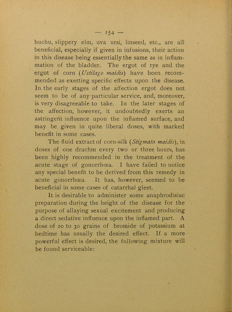 buchu, slippery elm, uva ursi, linseed, etc., are all beneficial, especially if given in infusions, their action in this disease being essentially the same as in inflam- mation of the bladder. The ergot of rye and the ergot of corn (Ustilago maidis) have been recom- mended as exerting specific effects upon the disease. In the early stages of the affection ergot does not seem to be of any particular service, and, moreover, is very disagreeable to take. In the later stages of the affection, however, it undoubtedly exerts an astringent influence upon the inflamed surface, and may be given in quite liberal doses, with marked benefit in some cases. The fluid extract of corn-silk (Stigmata maidis), in doses of one drachm every two or three hours, has been highly recommended in the treatment of the acute stage of gonorrhoea. I have failed to notice any special benefit to be derived from this remedy in acute gonorrhoea. It has, however, seemed to be beneficial in some cases of catarrhal gleet. It is desirable to administer some anaphrodisiac preparation during the height of the disease for the purpose of allaying sexual excitement and producing a direct sedative influence upon the inflamed part. A dose of 20 to 30 grains of bromide of potassium at bedtime has usually the desired effect. If a more powerful effect is desired, the following mixture will be found serviceable: