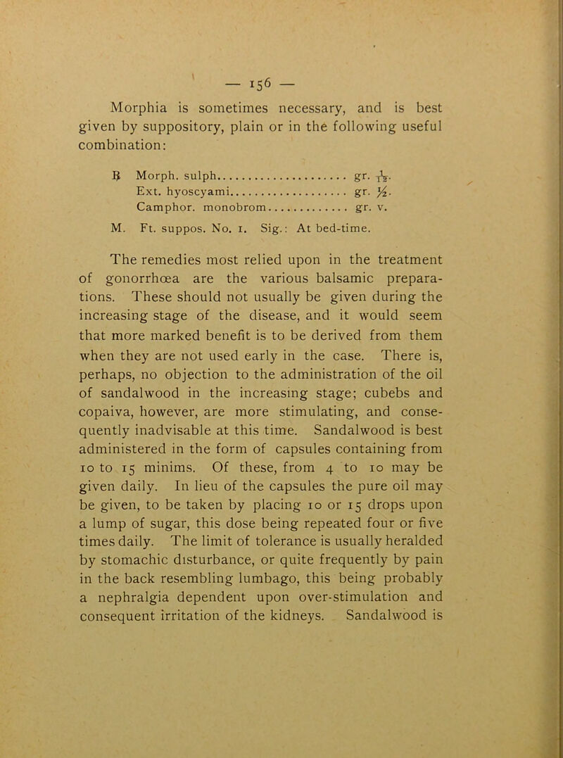 Morphia is sometimes necessary, and is best given by suppository, plain or in the following useful combination: B Morph, sulph gr- tV- Ext. hyoscyami gr. Camphor, monobrom gr. v. M. Ft. suppos. No. i. Sig.: At bed-time. The remedies most relied upon in the treatment of gonorrhoea are the various balsamic prepara- tions. These should not usually be given during the increasing stage of the disease, and it would seem that more marked benefit is to be derived from them when they are not used early in the case. There is, perhaps, no objection to the administration of the oil of sandalwood in the increasing stage; cubebs and copaiva, however, are more stimulating, and conse- quently inadvisable at this time. Sandalwood is best administered in the form of capsules containing from io to 15 minims. Of these, from 4 to 10 may be given daily. In lieu of the capsules the pure oil may be given, to be taken by placing 10 or 15 drops upon a lump of sugar, this dose being repeated four or five times daily. The limit of tolerance is usually heralded by stomachic disturbance, or quite frequently by pain in the back resembling lumbago, this being probably a nephralgia dependent upon over-stimulation and consequent irritation of the kidneys. Sandalwood is