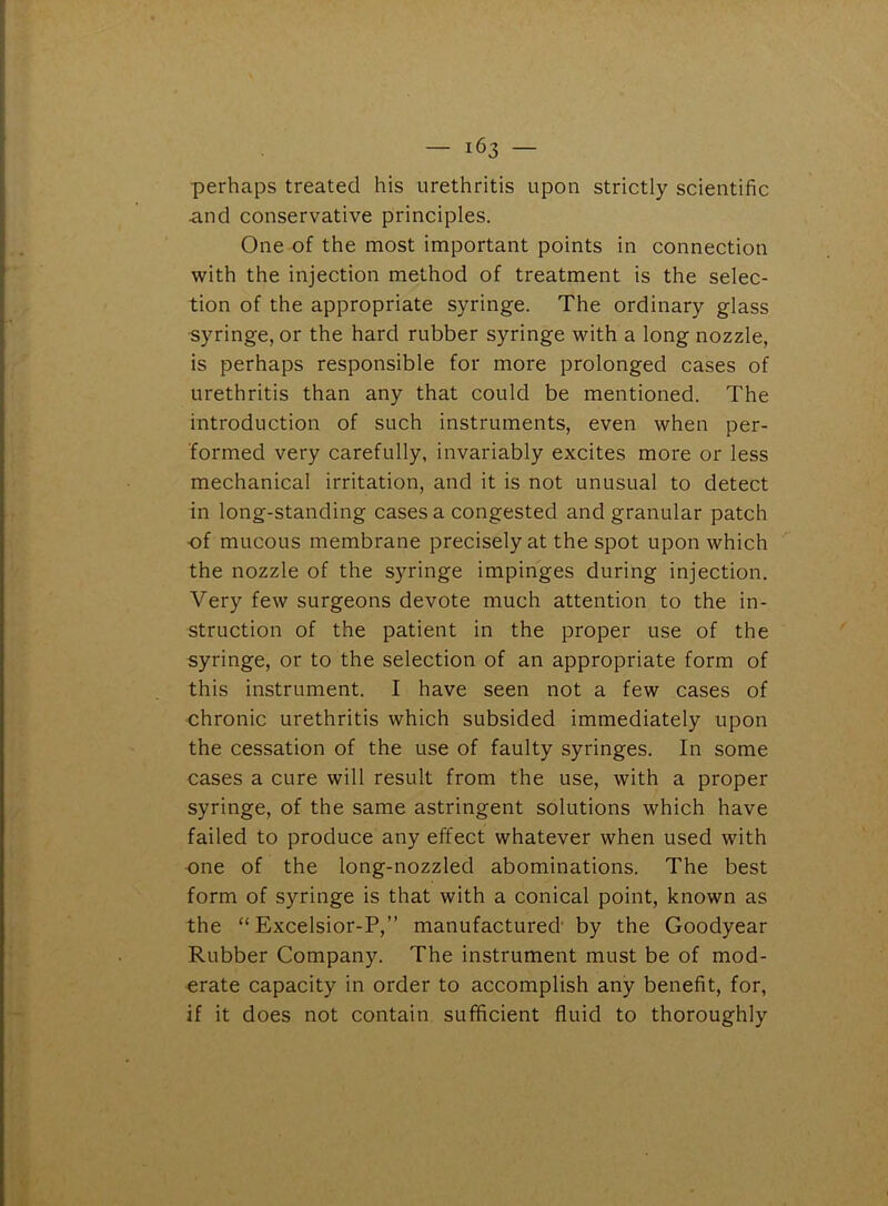 perhaps treated his urethritis upon strictly scientific and conservative principles. One of the most important points in connection with the injection method of treatment is the selec- tion of the appropriate syringe. The ordinary glass syringe, or the hard rubber syringe with a long nozzle, is perhaps responsible for more prolonged cases of urethritis than any that could be mentioned. The introduction of such instruments, even when per- formed very carefully, invariably excites more or less mechanical irritation, and it is not unusual to detect in long-standing cases a congested and granular patch of mucous membrane precisely at the spot upon which the nozzle of the syringe impinges during injection. Very few surgeons devote much attention to the in- struction of the patient in the proper use of the syringe, or to the selection of an appropriate form of this instrument. I have seen not a few cases of chronic urethritis which subsided immediately upon the cessation of the use of faulty syringes. In some cases a cure will result from the use, with a proper syringe, of the same astringent solutions which have failed to produce any effect whatever when used with one of the long-nozzled abominations. The best form of syringe is that with a conical point, known as the “ Excelsior-P,” manufactured by the Goodyear Rubber Company. The instrument must be of mod- erate capacity in order to accomplish any benefit, for, if it does not contain sufficient fluid to thoroughly