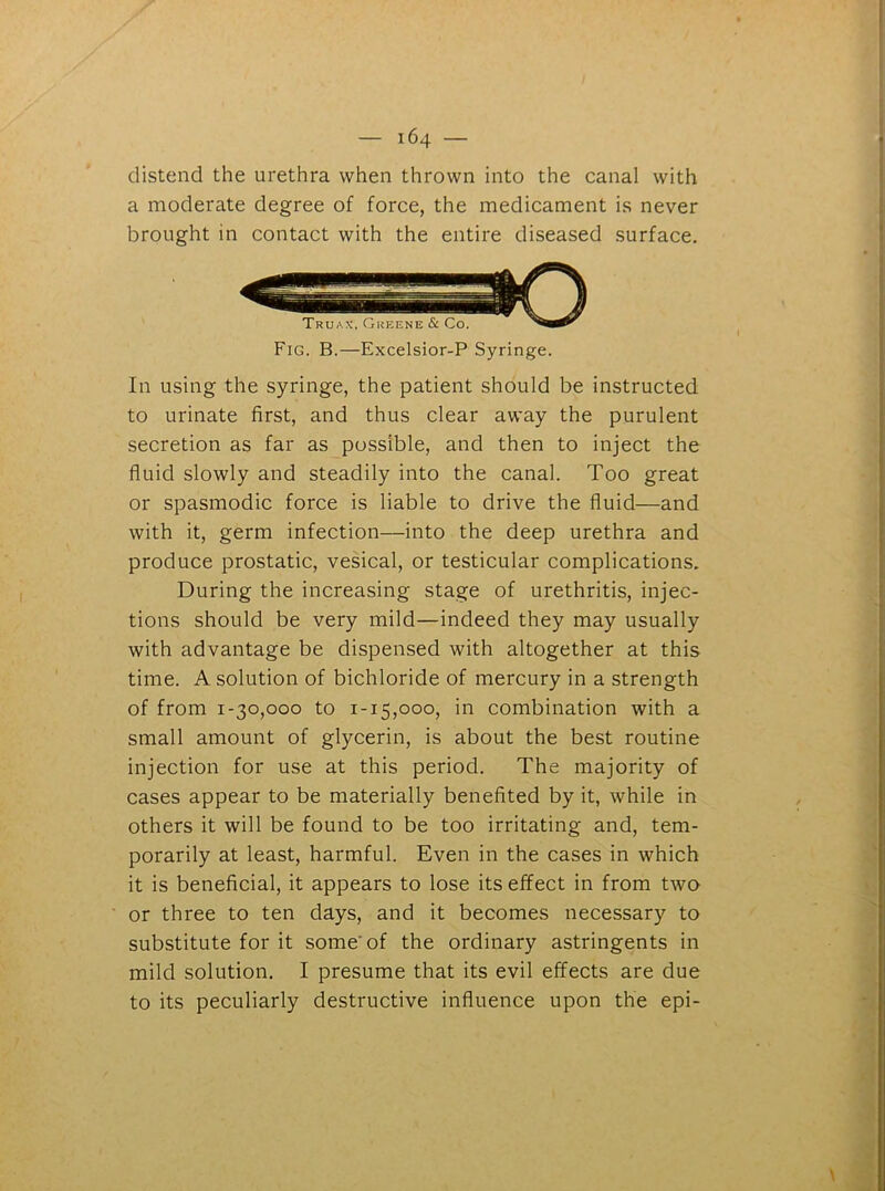 distend the urethra when thrown into the canal with a moderate degree of force, the medicament is never brought in contact with the entire diseased surface. Fig. B.—Excelsior-P Syringe. In using the syringe, the patient should be instructed to urinate first, and thus clear away the purulent secretion as far as possible, and then to inject the fluid slowly and steadily into the canal. Too great or spasmodic force is liable to drive the fluid—and with it, germ infection—into the deep urethra and produce prostatic, vesical, or testicular complications. During the increasing stage of urethritis, injec- tions should be very mild—indeed they may usually with advantage be dispensed with altogether at this time. A solution of bichloride of mercury in a strength of from 1-30,000 to 1-15,000, in combination with a small amount of glycerin, is about the best routine injection for use at this period. The majority of cases appear to be materially benefited by it, while in others it will be found to be too irritating and, tem- porarily at least, harmful. Even in the cases in which it is beneficial, it appears to lose its effect in from two or three to ten days, and it becomes necessary to substitute for it some of the ordinary astringents in mild solution. I presume that its evil effects are due to its peculiarly destructive influence upon the epi-