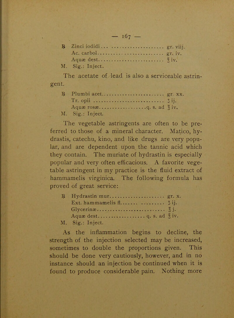 5 Zinci iodidi gr. viij. Ac. carbol gr. iv. Aquae dest § iv. M. Sig.: Inject. The acetate of lead is also a serviceable astrin- gent. 3 Plumbi acet gr. xx. Tr. opii 3 ij. Aquae rosae q. s. ad § iv. M. Sig.: Inject. The vegetable astringents are often to be pre- ferred to those of a mineral character. Matico, hy- drastis, catechu, kino, and like drugs are very popu- lar, and are dependent upon the tannic acid which they contain. The muriate of hydrastin is especially popular and very often efficacious. A favorite vege- table astringent in my practice is the fluid extract of hammamelis virginica. The following formula has proved of great service: IJ Hydrastin mur gr. x. Ext. hammamelis fl 3 ij. Glycerinae §j. Aquae dest q. s. ad § iv. M. Sig.: Inject. As the inflammation begins to decline, the strength of the injection selected may be increased, sometimes to double the proportions given. This should be done very cautiously, however, and in no instance should an injection be continued when it is found to produce considerable pain. Nothing more