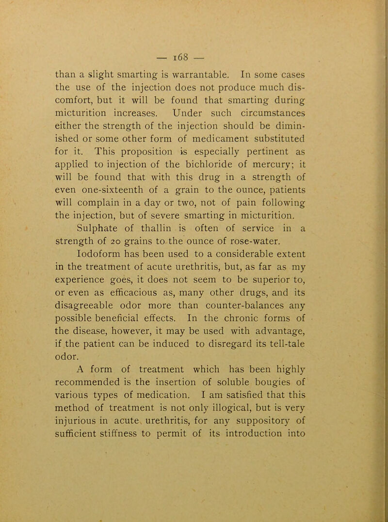 than a slight smarting is warrantable. In some cases the use of the injection does not produce much dis- comfort, but it will be found that smarting during micturition increases. Under such circumstances either the strength of the injection should be dimin- ished or some other form of medicament substituted for it. This proposition is especially pertinent as applied to injection of the bichloride of mercury; it will be found that with this drug in a strength of even one-sixteenth of a grain to the ounce, patients will complain in a day or two, not of pain following the injection, but of severe smarting in micturition. Sulphate of thallin is often of service in a strength of 20 grains to the ounce of rose-water. Iodoform has been used to a considerable extent in the treatment of acute urethritis, but, as far as my experience goes, it does not seem to be superior to, or even as efficacious as, many other drugs, and its disagreeable odor more than counter-balances any possible beneficial effects. In the chronic forms of the disease, however, it may be used with advantage, if the patient can be induced to disregard its tell-tale odor. A form of treatment which has been highly^ recommended is the insertion of soluble bougies of various types of medication. I am satisfied that this method of treatment is not only illogical, but is very injurious in acute urethritis, for any suppository of sufficient stiffness to permit of its introduction into