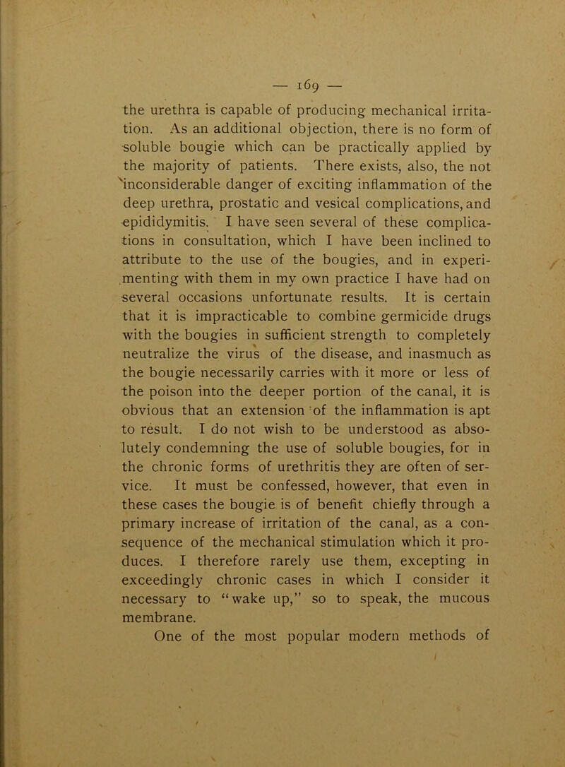 the urethra is capable of producing mechanical irrita- tion. As an additional objection, there is no form of soluble bougie which can be practically applied by the majority of patients. There exists, also, the not 'inconsiderable danger of exciting inflammation of the deep urethra, prostatic and vesical complications, and epididymitis. I have seen several of these complica- tions in consultation, which I have been inclined to attribute to the use of the bougies, and in experi- menting with them in my own practice I have had on several occasions unfortunate results. It is certain that it is impracticable to combine germicide drugs with the bougies in sufficient strength to completely neutralize the virus of the disease, and inasmuch as the bougie necessarily carries with it more or less of the poison into the deeper portion of the canal, it is obvious that an extension of the inflammation is apt to result. I do not wish to be understood as abso- lutely condemning the use of soluble bougies, for in the chronic forms of urethritis they are often of ser- vice. It must be confessed, however, that even in these cases the bougie is of benefit chiefly through a primary increase of irritation of the canal, as a con- sequence of the mechanical stimulation which it pro- duces. I therefore rarely use them, excepting in exceedingly chronic cases in which I consider it necessary to “wake up,” so to speak, the mucous membrane. One of the most popular modern methods of