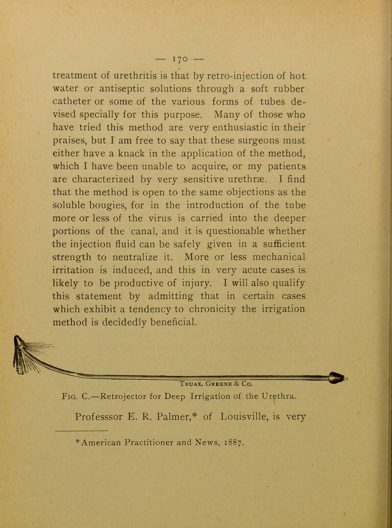 « treatment of urethritis is that by retro-injection of hot water or antiseptic solutions through a soft rubber catheter or some of the various forms of tubes de- vised specially for this purpose. Many of those who have tried this method are very enthusiastic in their praises, but I am free to say that these surgeons must either have a knack in the application of the method, which I have been unable to acquire, or my patients are characterized by very sensitive urethrae. I find that the method is open to the same objections as the soluble bougies, for in the introduction of the tube more or less of the virus is carried into the deeper portions of the canal, and it is questionable whether the injection fluid can be safely given in a sufficient strength to neutralize it. . More or less mechanical irritation is induced, and this in very acute cases is likely to be productive of injury. I will also qualify this statement by admitting that in certain cases which exhibit a tendency to chronicity the irrigation method is decidedly beneficial. Professsor E. R. Palmer,* of Louisville, is very ^American Practitioner and News, 1887.
