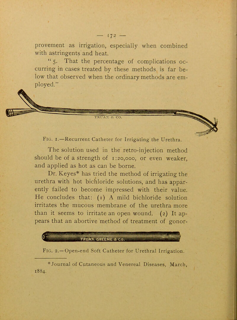 [72 — provement as irrigation, especially when combined with astringents and heat. “ 5. That the percentage of complications oc- curring in cases treated by these methods is far be- low that observed when the ordinary methods are em- ployed.” Fig. 1.—Recurrent Catheter for Irrigating the Urethra. The solution used in the retro-injection method should be of a strength of 1:20,000, or even weaker, and applied as hot as can be borne. Dr. Keyes* has tried the method of irrigating the urethra with hot bichloride solutions, and has appar- ently failed to become impressed with their value. He concludes that: (1) A mild bichloride solution irritates the mucous membrane of the urethra more than it seems to irritate an open wound. (2) It ap- pears that an abortive method of treatment of gonor- Fig. 2. — Open-end Soft Catheter for Urethral Irrigation. * Journal of Cutaneous and Venereal Diseases, March, 1884.